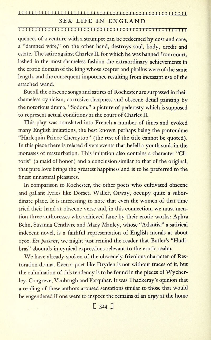 SEX LIFE IN ENGLAND I I I M I I I I I I I I I I M I I I I M M I I I I I I I I I I I I I I I I I I I I I I I I I I I quences of a venture with a strumpet can be redeemed by cost and care, a damned wife, on the other hand, destroys soul, body, credit and estate. The satire against Charles II, for which he was banned from court, lashed in the most shameless fashion the extraordinary achievements in the erotic domain of the king whose scepter and phallus were of the same length, and the consequent impotence resulting from incessant use of the attached wand. But all the obscene songs and satires of Rochester are surpassed in their shameless cynicism, corrosive sharpness and obscene detail painting bv the notorious drama, Sodom, a picture of pederasty which is supposed to represent actual conditions at the court of Charles II. This play was translated into French a number of times and evoked many English imitations, the best known perhaps being the pantomime Harlequin Prince Cherrytop (the rest of the title cannot be quoted). In this piece there is related divers events that befell a youth sunk in the morasses of masturbation. This imitation also contains a character Cli- toris (a maid of honor) and a conclusion similar to that of the original, that pure love brings the greatest happiness and is to be preferred to the finest unnatural pleasures. In comparison to Rochester, the other poets who cultivated obscene and gallant lyrics like Dorset, Waller, Otway, occupy quite a subor- dinate place. It is interesting to note that even the women of that time tried their hand at obscene verse and, in this connection, we must men- tion three authoresses who achieved fame by their erotic works: Aphra Behn, Susanna Centlivre and Mary Manley, whose Atlantis, a satirical indecent novel, is a faithful representation of English morals at about 1700. En passant, we might just remind the reader that Butler's Hudi- bras abounds in cynical expressions relevant to the erotic realm. We have already spoken of the obscenely frivolous character of Res- toration drama. Even a poet like Dryden is not without traces of it, but the culmination of this tendency is to be found in the pieces of Wycher- ley, Congreve, Vanbrugh and Farquhar. It was Thackeray's opinion that a reading of these authors aroused sensations similar to those that would be engendered if one were to inspect the remains of an orgy at the home