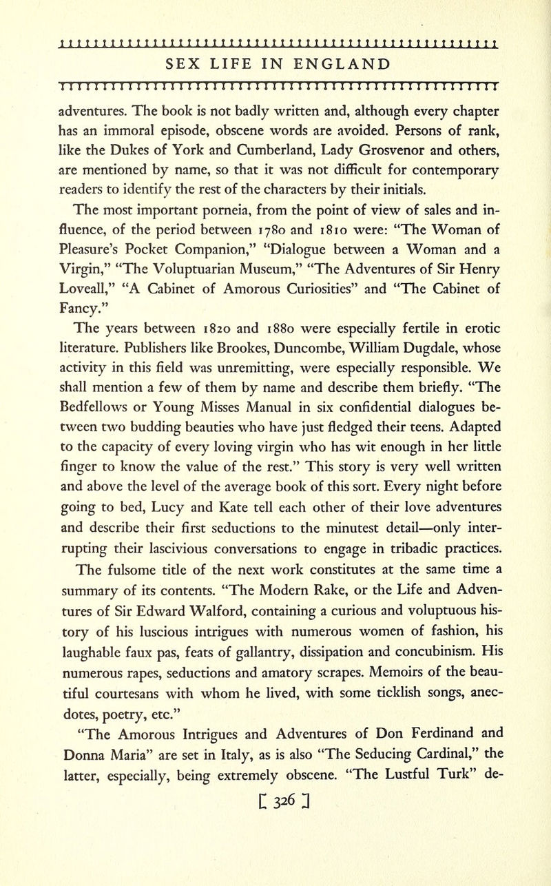 SEX LIFE IN ENGLAND I I I I I I I I I I I ! I I I I I I I I I I I I I ! I ! I I I I I ! I I I I I I I I I I I I I ! I I I I adventures. The book is not badly written and, although every chapter has an immoral episode, obscene words are avoided. Persons of rank, like the Dukes of York and Cumberland, Lady Grosvenor and others, are mentioned by name, so that it was not difficult for contemporary readers to identify the rest of the characters by their initials. The most important porneia, from the point of view of sales and in- fluence, of the period between 1780 and 1810 were: The Woman of Pleasure's Pocket Companion, Dialogue between a Woman and a Virgin, The Voluptuarian Museum, The Adventures of Sir Henry Loveall, A Cabinet of Amorous Curiosities and The Cabinet of Fancy. The years between 1820 and 1880 were especially fertile in erotic literature. Publishers like Brookes, Duncombe, William Dugdale, whose activity in this field was unremitting, were especially responsible. We shall mention a few of them by name and describe them briefly. The Bedfellows or Young Misses Manual in six confidential dialogues be- tween two budding beauties who have just fledged their teens. Adapted to the capacity of every loving virgin who has wit enough in her little finger to know the value of the rest. This story is very well written and above the level of the average book of this sort. Every night before going to bed, Lucy and Kate tell each other of their love adventures and describe their first seductions to the minutest detail—only inter- rupting their lascivious conversations to engage in tribadic practices. The fulsome title of the next work constitutes at the same time a summary of its contents. The Modern Rake, or the Life and Adven- tures of Sir Edward Walford, containing a curious and voluptuous his- tory of his luscious intrigues with numerous women of fashion, his laughable faux pas, feats of gallantry, dissipation and concubinism. His numerous rapes, seductions and amatory scrapes. Memoirs of the beau- tiful courtesans with whom he lived, with some ticklish songs, anec- dotes, poetry, etc. The Amorous Intrigues and Adventures of Don Ferdinand and Donna Maria are set in Italy, as is also The Seducing Cardinal, the latter, especially, being extremely obscene. The Lustful Turk de-