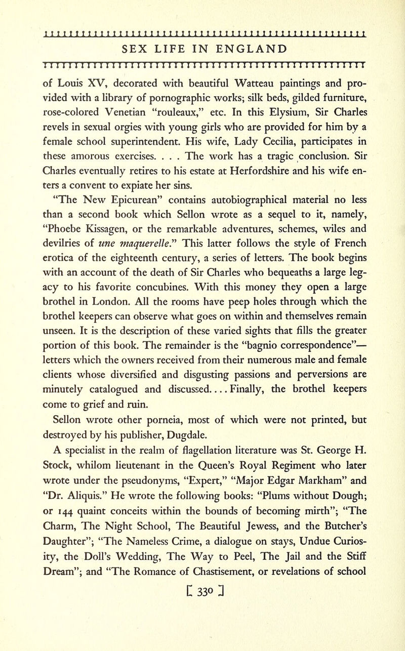 SEX LIFE IN ENGLAND ! I II I I ! I I I I I 1!!I I I I I I!I I I I II I I 1 I I I I I I I I II I I I I I I I I I I I of Louis XV, decorated with beautiful Watteau paintings and pro- vided with a library of pornographic works; silk beds, gilded furniture, rose-colored Venetian rouleaux, etc. In this Elysium, Sir Charles revels in sexual orgies with young girls who are provided for him by a female school superintendent. His wife, Lady Cecilia, participates in these amorous exercises. . . . The work has a tragic conclusion. Sir Charles eventually retires to his estate at Herfordshire and his wife en- ters a convent to expiate her sins. The New Epicurean contains autobiographical material no less than a second book which Sellon wrote as a sequel to it, namely, Phoebe Kissagen, or the remarkable adventures, schemes, wiles and devilries of une maquerelle. This latter follows the style of French erotica of the eighteenth century, a series of letters. The book begins with an account of the death of Sir Charles who bequeaths a large leg- acy to his favorite concubines. With this money they open a large brothel in London. All the rooms have peep holes through which the brothel keepers can observe what goes on within and themselves remain unseen. It is the description of these varied sights that fills the greater portion of this book. The remainder is the bagnio correspondence— letters which the owners received from their numerous male and female clients whose diversified and disgusting passions and perversions are minutely catalogued and discussed.... Finally, the brothel keepers come to grief and ruin. Sellon wrote other porneia, most of which were not printed, but destroyed by his publisher, Dugdale. A specialist in the realm of flagellation literature was St. George H. Stock, whilom lieutenant in the Queen's Royal Regiment who later wrote under the pseudonyms, Expert, Major Edgar Markham and Dr. Aliquis. He wrote the following books: Plums without Dough; or 144 quaint conceits within the bounds of becoming mirth; The Charm, The Night School, The Beautiful Jewess, and the Butcher's Daughter; The Nameless Crime, a dialogue on stays, Undue Curios- ity, the Doll's Wedding, The Way to Peel, The Jail and the Stiff Dream; and The Romance of Chastisement, or revelations of school