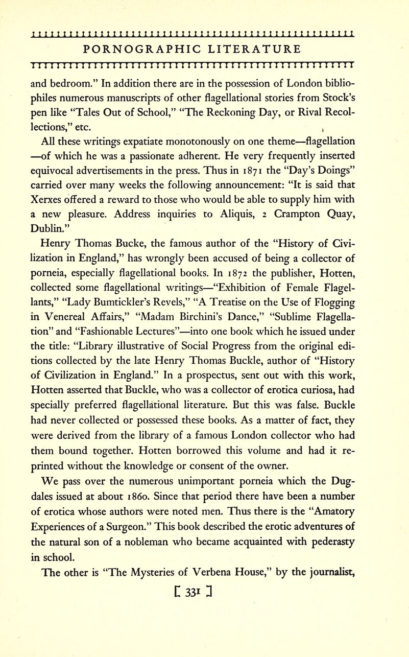 PORNOGRAPHIC LITERATURE 1111:111111; 1111 r 11111111111111111111111111111111111 and bedroom. In addition there are in the possession of London biblio- philes numerous manuscripts of other flagellational stories from Stock's pen like Tales Out of School, The Reckoning Day, or Rival Recol- lections, etc. , All these writings expatiate monotonously on one theme—flagellation —of which he was a passionate adherent. He very frequently inserted equivocal advertisements in the press. Thus in 1871 the Day's Doings carried over many weeks the following announcement: It is said that Xerxes offered a reward to those who would be able to supply him with a new pleasure. Address inquiries to Aliquis, 2 Crampton Quay, Dublin. Henry Thomas Bucke, the famous author of the History of Civi- lization in England, has wrongly been accused of being a collector of porneia, especially flagellational books. In 1872 the publisher, Hotten, collected some flagellational writings—Exhibition of Female Flagel- lants, Lady Bumtickler's Revels, A Treatise on the Use of Flogging in Venereal Affairs, Madam Birchini's Dance, Sublime Flagella- tion and Fashionable Lectures—into one book which he issued under the title: Library illustrative of Social Progress from the original edi- tions collected by the late Henry Thomas Buckle, author of History of Civilization in England. In a prospectus, sent out with this work, Hotten asserted that Buckle, who was a collector of erotica curiosa, had specially preferred flagellational literature. But this was false. Buckle had never collected or possessed these books. As a matter of fact, they were derived from the library of a famous London collector who had them bound together. Hotten borrowed this volume and had it re- printed without the knowledge or consent of the owner. We pass over the numerous unimportant porneia which the Dug- dales issued at about 1860. Since that period there have been a number of erotica whose authors were noted men. Thus there is the Amatory Experiences of a Surgeon. This book described the erotic adventures of the natural son of a nobleman who became acquainted with pederasty in school. The other is The Mysteries of Verbena House, by the journalist,