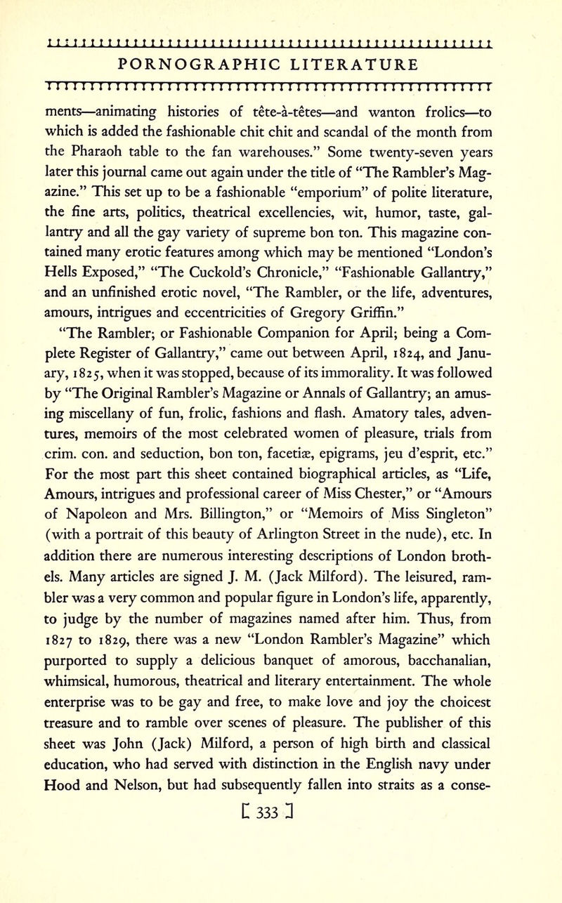 PORNOGRAPHIC LITERATURE I I I I I I I I ! I I ! !I I I I I II I I I I!I I I!I I 1 I I I I I I ! I I I I I I I I I I I I I ments—animating histories of tete-a-tetes—and wanton frolics—to which is added the fashionable chit chit and scandal of the month from the Pharaoh table to the fan warehouses. Some twenty-seven years later this journal came out again under the title of The Rambler's Mag- azine. This set up to be a fashionable emporium of polite literature, the fine arts, politics, theatrical excellencies, wit, humor, taste, gal- lantry and all the gay variety of supreme bon ton. This magazine con- tained many erotic features among which may be mentioned London's Hells Exposed, The Cuckold's Chronicle, Fashionable Gallantry, and an unfinished erotic novel, The Rambler, or the life, adventures, amours, intrigues and eccentricities of Gregory Griffin. The Rambler; or Fashionable Companion for April; being a Com- plete Register of Gallantry, came out between April, 1824, and Janu- ary, 1825, when it was stopped, because of its immorality. It was followed by The Original Rambler's Magazine or Annals of Gallantry; an amus- ing miscellany of fun, frolic, fashions and flash. Amatory tales, adven- tures, memoirs of the most celebrated women of pleasure, trials from crim. con. and seduction, bon ton, facetiae, epigrams, jeu d'esprit, etc. For the most part this sheet contained biographical articles, as Life, Amours, intrigues and professional career of Miss Chester, or Amours of Napoleon and Mrs. Billington, or Memoirs of Miss Singleton (with a portrait of this beauty of Arlington Street in the nude), etc. In addition there are numerous interesting descriptions of London broth- els. Many articles are signed J. M. (Jack Milford). The leisured, ram- bler was a very common and popular figure in London's life, apparently, to judge by the number of magazines named after him. Thus, from 1827 to 1829, there was a new London Rambler's Magazine which purported to supply a delicious banquet of amorous, bacchanalian, whimsical, humorous, theatrical and literary entertainment. The whole enterprise was to be gay and free, to make love and joy the choicest treasure and to ramble over scenes of pleasure. The publisher of this sheet was John (Jack) Milford, a person of high birth and classical education, who had served with distinction in the English navy under Hood and Nelson, but had subsequently fallen into straits as a Corne-