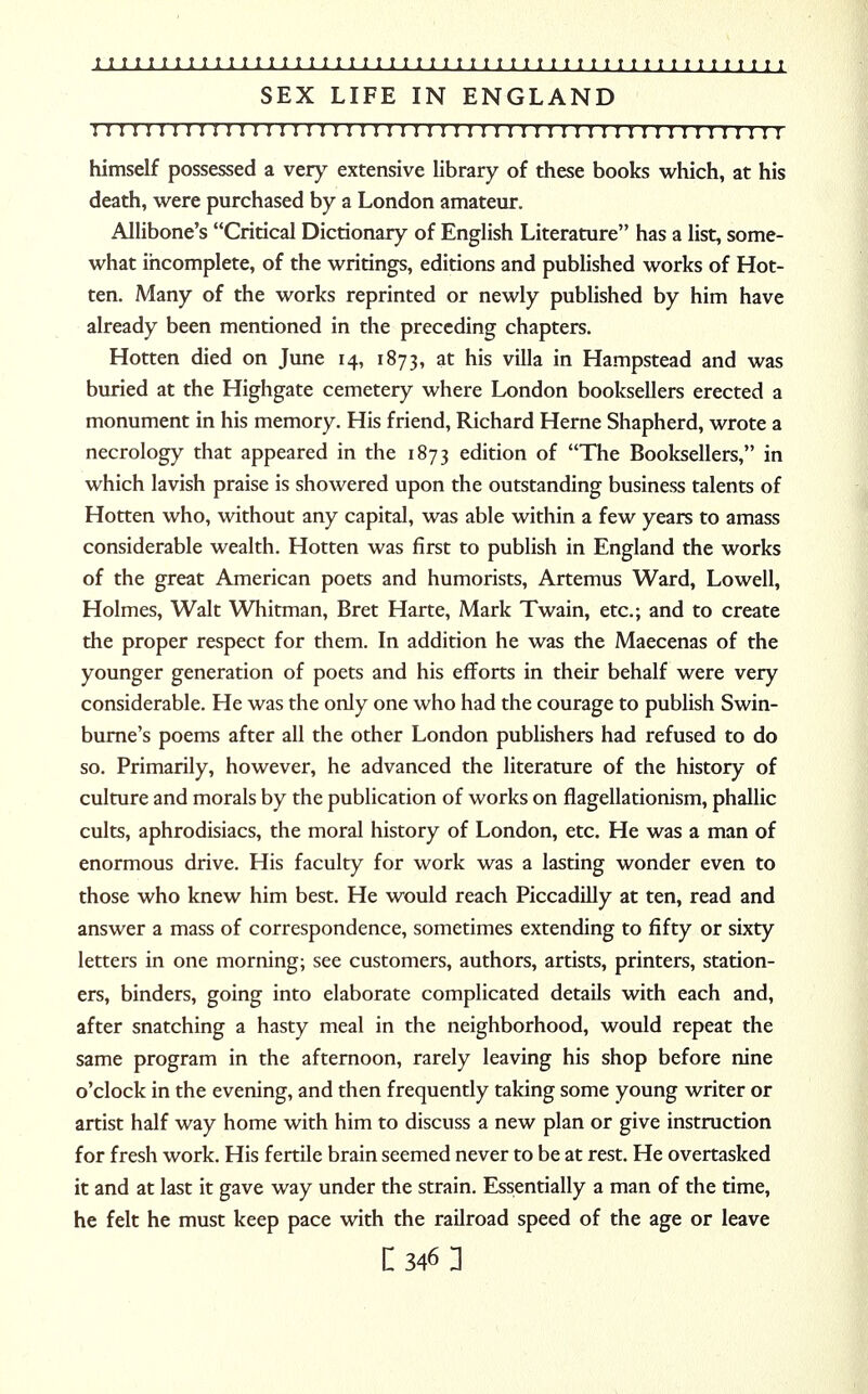 SEX LIFE IN ENGLAND 111111111; 11111; i; 11111111111111 m 11111 n 1111111111 himself possessed a very extensive library of these books which, at his death, were purchased by a London amateur. Allibone's Critical Dictionary of English Literature has a list, some- what incomplete, of the writings, editions and published works of Hot- ten. Many of the works reprinted or newly published by him have already been mentioned in the preceding chapters. Hotten died on June 14, 1873, at his villa in Hampstead and was buried at the Highgate cemetery where London booksellers erected a monument in his memory. His friend, Richard Heme Shapherd, wrote a necrology that appeared in the 1873 edition of The Booksellers, in which lavish praise is showered upon the outstanding business talents of Hotten who, without any capital, was able within a few years to amass considerable wealth. Hotten was first to publish in England the works of the great American poets and humorists, Artemus Ward, Lowell, Holmes, Walt Whitman, Bret Harte, Mark Twain, etc.; and to create the proper respect for them. In addition he was the Maecenas of the younger generation of poets and his efforts in their behalf were very considerable. He was the only one who had the courage to publish Swin- burne's poems after all the other London publishers had refused to do so. Primarily, however, he advanced the literature of the history of culture and morals by the publication of works on flagellationism, phallic cults, aphrodisiacs, the moral history of London, etc. He was a man of enormous drive. His faculty for work was a lasting wonder even to those who knew him best. He would reach Piccadilly at ten, read and answer a mass of correspondence, sometimes extending to fifty or sixty letters in one morning; see customers, authors, artists, printers, station- ers, binders, going into elaborate complicated details with each and, after snatching a hasty meal in the neighborhood, would repeat the same program in the afternoon, rarely leaving his shop before nine o'clock in the evening, and then frequently taking some young writer or artist half way home with him to discuss a new plan or give instruction for fresh work. His fertile brain seemed never to be at rest. He overtasked it and at last it gave way under the strain. Essentially a man of the time, he felt he must keep pace with the railroad speed of the age or leave