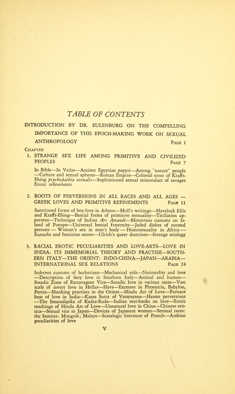 TABLE OF CONTENTS INTRODUCTION BY DR. EULENBURG ON THE COMPELLING IMPORTANCE OF THIS EPOCH-MAKING WORK ON SEXUAL ANTHROPOLOGY pAGE x Chapter 1. STRANGE SEX LIFE AMONG PRIMITIVE AND CIVILIZED PEOPLES pAGE 7 In Bible—In Vedas—Ancient Egyptian papyri—Among nature people —Culture and sexual spheres—Roman Empire—Colossal error of Krafft- Ebing psychopatbia sexualis—Sophisticated sexual misconduct of savages Erotic refinements 2. ROOTS OF PERVERSIONS IN ALL RACES AND ALL AGES — GREEK LOVES AND PRIMITIVE REFINEMENTS Page 11 Sanctioned forms of boy-love in Athens—Moll's writings—Havelock Ellis and Krafft-Ebing—Bestial forms of primitive sensuality—Titillation ap- paratus—Technique of Indian Ars Amandi—Monstrous customs on Is- land of Ponape—Universal bestial fraternity—Jaded dishes of normal persons — Woman's sex in man's body — Homosexuality in Africa — Eunuchs and feminine center—Ulrich's queer doctrines—Strange etiology 3. RACIAL EROTIC PECULIARITIES AND LOVE-ARTS—LOVE IN INDIA: ITS IMMEMORIAL THEORY AND PRACTISE—SOUTH- ERN ITALY—THE ORIENT: INDO-CHINA—JAPAN—ARABIA- INTERNATIONAL SEX RELATIONS Page 24 Indecent customs of barbarians—Mechanical aids—Nationality and love —Description of fiery love in Southern Italy—Animal and human— Sotadic Zone of Extravagant Vice—Sotadic love in various races—Vast scale of invert love in Hellas—Slavs—Excesses in Phoenicia, Babylon, Persia—Shocking practises in the Orient—Hindu Art of Love—Furnace heat of love in India—Kama Sutra of Vatsyayana—Harem perversions —The Smaradipika of Kadra-Ruda—Indian text-books on love—Erotic teachings of Hindu Art of Love—Unnatural love in China—Chinese ero- tica—Sexual vice in Japan—Devices of Japanese women—Sensual races: the Semites: Mongols; Malays—Scatalogic literature of French—Arabian peculiarities of love V \