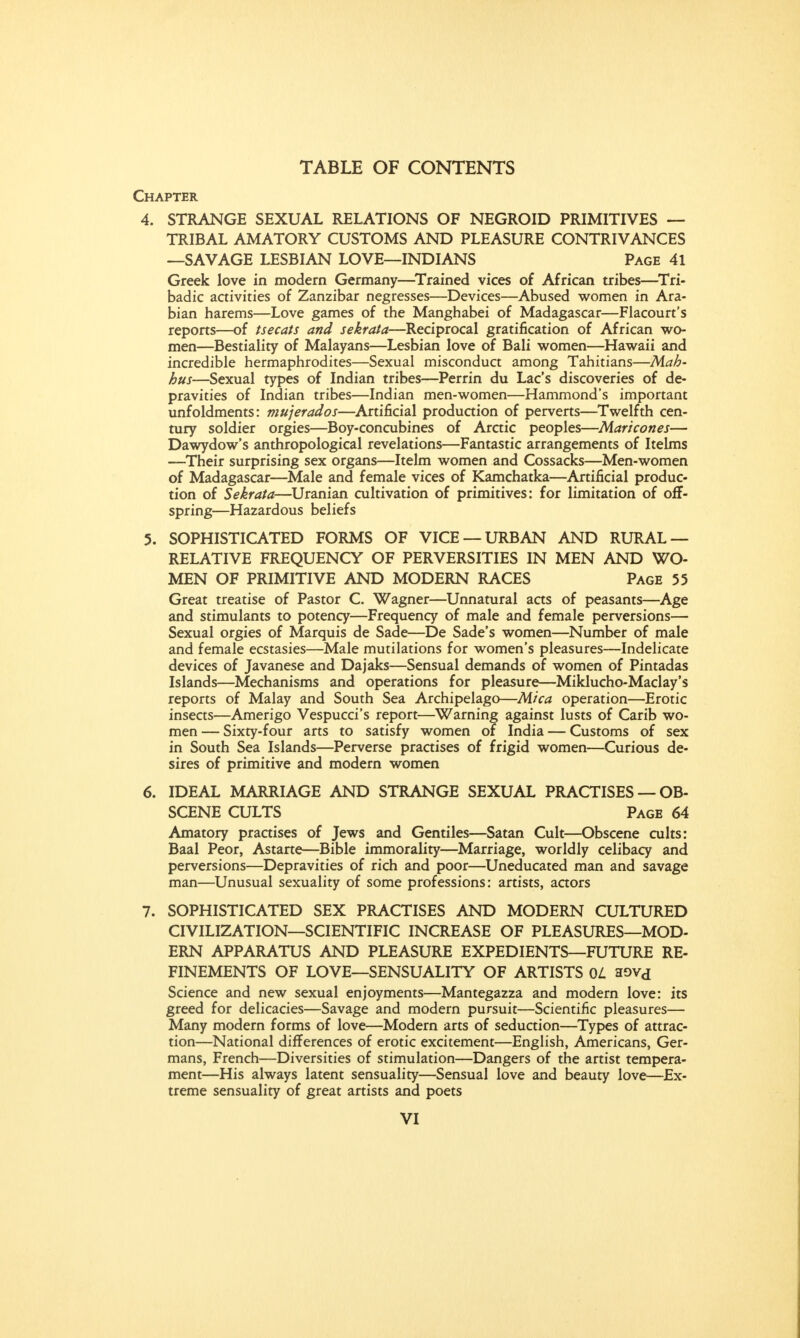 Chapter 4. STRANGE SEXUAL RELATIONS OF NEGROID PRIMITIVES — TRIBAL AMATORY CUSTOMS AND PLEASURE CONTRIVANCES —SAVAGE LESBIAN LOVE—INDIANS Page 41 Greek love in modern Germany—Trained vices of African tribes—Tri- badic activities of Zanzibar negresses—Devices—Abused women in Ara- bian harems—Love games of the Manghabei of Madagascar—Flacourt's reports—of tsecats and sekrata—Reciprocal gratification of African wo- men—Bestiality of Malayans—Lesbian love of Bali women—Hawaii and incredible hermaphrodites—Sexual misconduct among Tahitians—Mah- hus—Sexual types of Indian tribes—Perrin du Lac's discoveries of de- pravities of Indian tribes—Indian men-women—Hammond's important unfoldments: mujerados—Artificial production of perverts—Twelfth cen- tury soldier orgies—Boy-concubines of Arctic peoples—Maricones— Dawydow's anthropological revelations—Fantastic arrangements of Itelms —Their surprising sex organs—Itelm women and Cossacks—Men-women of Madagascar—Male and female vices of Kamchatka—Artificial produc- tion of Sekrata—Uranian cultivation of primitives: for limitation of off- spring—Hazardous beliefs 5. SOPHISTICATED FORMS OF VICE —URBAN AND RURAL — RELATIVE FREQUENCY OF PERVERSITIES IN MEN AND WO- MEN OF PRIMITIVE AND MODERN RACES Page 55 Great treatise of Pastor C. Wagner—Unnatural acts of peasants—Age and stimulants to potency—Frequency of male and female perversions— Sexual orgies of Marquis de Sade—De Sade's women—Number of male and female ecstasies—Male mutilations for women's pleasures—Indelicate devices of Javanese and Dajaks—Sensual demands of women of Pintadas Islands—Mechanisms and operations for pleasure—Miklucho-Maclay's reports of Malay and South Sea Archipelago—Mica operation—Erotic insects—Amerigo Vespucci's report—Warning against lusts of Carib wo- men — Sixty-four arts to satisfy women of India — Customs of sex in South Sea Islands—Perverse practises of frigid women—Curious de- sires of primitive and modern women 6. IDEAL MARRIAGE AND STRANGE SEXUAL PRACTISES — OB- SCENE CULTS Page 64 Amatory practises of Jews and Gentiles—Satan Cult—Obscene cults: Baal Peor, Astarte—Bible immorality—Marriage, worldly celibacy and perversions—Depravities of rich and poor—Uneducated man and savage man—Unusual sexuality of some professions: artists, actors 7. SOPHISTICATED SEX PRACTISES AND MODERN CULTURED CIVILIZATION—SCIENTIFIC INCREASE OF PLEASURES—MOD- ERN APPARATUS AND PLEASURE EXPEDIENTS—FUTURE RE- FINEMENTS OF LOVE—SENSUALITY OF ARTISTS OL aovd Science and new sexual enjoyments—Mantegazza and modern love: its greed for delicacies—Savage and modern pursuit—Scientific pleasures— Many modern forms of love—Modern arts of seduction—Types of attrac- tion—National differences of erotic excitement—English, Americans, Ger- mans, French—Diversities of stimulation—Dangers of the artist tempera- ment—His always latent sensuality—Sensual love and beauty love—Ex- treme sensuality of great artists and poets