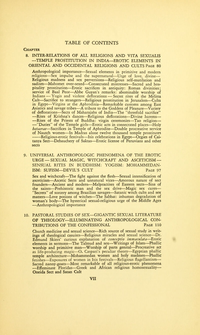 Chapter 8. INTER-RELATIONS OF ALL RELIGIONS AND VITA SEXUALIS —TEMPLE PROSTITUTION IN INDIA—EROTIC ELEMENTS IN ORIENTAL AND OCCIDENTAL RELIGIONS AND CULTS Page 80 Anthropological importance—Sexual elements in primitive and modern religions—Sex impulse and the supernatural—Urge of love, divine—■ Religious madness and sex perversions—Religious self-mutilation and sadism—Mahomet over-sexed—Consecrated mistresses—Sacred and hos- pitality prostitution—Erotic sacrifices in antiquity: Roman divinities; service of Baal Peor—Abbe Guyan's remarks: abominable worship of Indians — Yogis and violent deflorations — Secret rites of the Mylitta Cult—Sacrifice to strangers—Religious prostitution in Jerusalem—Cults in Egypt—Virgins at the Aphrodisia—Remarkable customs among East Asiatics and savage tribes—A tribute to the Goddess of Pleasure—Variety of deflorations—Sects of Maharajahs of India—The threefold sacrifice —Rites of Krishna's dances—Religious deflorations—Divine harems— —Rites of the Priests of Buddha: virgin ceremonies—Tao religion— —Duties of the Temple girls—Erotic acts in consecrated places—Holy hetaetae—Sacrifices in Temple of Aphrodite—Double procreative service of Nautch women—In Madras alone twelve thousand temple prostitutes Religious-erotic festivals—Isis celebrations in Egypt—Orgies of Cai- tanya Sect—Debauchery of Saktas—Erotic license of Peruvians and other seas 9. UNIVERSAL ANTHROPOLOGIC PHENOMENA OF THE EROTIC URGE —SEXUAL MAGIC, WITCHCRAFT AND ASCETICISM — SENSUAL RITES IN BUDDHISM: YOGISM: MOHAMMEDAN- ISM: SUFISM—DEVIL'S CULT Page 97 Sex and witchcraft—The fight against the flesh—Sexual intensification of asceticism—Ascetic Sects and unnatural vices—Amorous nature of sect founders—Ancient and modern—Malpractises of Eastern sects—Sins of the saints—Prehistoric man and the sex drive—Magic sex cures— Secrets of sorcery among Brazilian savages—Satanic witch cults and sex matters—Love potions of witches—The Sabbat: inhuman degradation of woman's body—The hysterical sexual-religious urge of the Middle Ages —Anthropological importance 10. PASTORAL STUDIES OF SEX—GIGANTIC SEXUAL LITERATURE OF THEOLOGY—ILLUMINATING ANTHROPOLOGICAL CON- TRIBUTIONS OF THE CONFESSIONAL Page 110 Church medicine and sexual science—Rich source of sexual study in writ- ings of theological casuists—Religious miracles and sexual science—Dr. Edmund Skiers' curious explanation of conceptio immaculata—Erotic elements in sermons—The Talmud and sex—Writings of Islam—Phallic worship and primitive man—Worship of parts genital—Procreative act as life-producing magic—O. Caspari's peculiar theory—Egyptian phallic temple architecture—Mohammedan women and holy madmen—Phallic fetishes—Exposures of women in Isis festivals—Religious flagellantism— Sacred nanny-goats—Most remarkable of all religious-erotic phenomena —Effeminate Floridas—Greek and African religious homosexuality— Oneida Sect and Satan Cult
