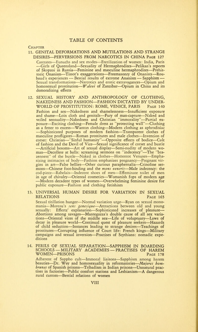 Chapter 11. GENITAL DEFORMATIONS AND MUTILATIONS AND STRANGE DESIRES—PERVERSIONS FROM NARCOTICS IN CHINA Page 127 Castrates—Eunuchs and sex modes—Eterilization of women: India, Paris —Girls of Queensland—Sexuality of Hermaphrodites—Pelikan's reports of Skopzoi in Russia—Feminine and masculine hermaphrodites—Prehis- toric Onanism—Tissot's exaggerations—Freemasonry of Onanists—Rou- baud's experiences — Bestial results of extreme Ananism — Sapphism — Sexual transformations—Narcotics and erotic extravagances—Opium and homosexual prostitution—Walevi of Zanzibar—Opium in China and its demoralizing effects 12. SEXUAL HISTORY AND ANTHROPOLOGY OF CLOTHING, NAKEDNESS AND FASHION—FASHION DICTATED BY UNDER- WORLD OF PROSTITUTION: ROME, VENICE, PARIS Page 140 Fashion and sex—Nakedness and shamelessness—Insufficient exposure and shame—Loin cloth and genitals—Fury of man-capture—Naked and veiled sensuality—Nakedness and Christian immorality—Partial ex- posure—Exciting clothing—Female dress as protecting wall—Clothing as a fetter to excess—Wanton clothing—Modern clothing as aphrodisiac —Sophisticated purposes of modern fashion—Transparent clothes of masculine profligates—Roman prostitutes and male clothes—Invention of corset: Christian—Sinful humanity—Opposite effects of bodice—Cult of fashion and the Devil of Vice—Sexual significance of corset and bustle —Artificial bosoms—Art of sexual display—Semi-nudity of modern wo- man—Decollete at balls: screaming sermons on indecency—The bra- zenness of the bustle—Naked in clothes—Hottentot Venuses—Empha- sizing intimacies of body—Fashion emphasizes pregnancy—Pregnant vir- gins in art—False bellies—Other curious paraphernalia—Crinoline ser- mons—Chinese foot-binding and the mons veneris—Male indecency: the cod-piece—Rabelais—Indecent shoes of men—Effeminate toilet of men in age of chivalry—Oriental cosmetics—Womanish fops of modern age —Modern decadent types of women—Overwhelming feminine desire for public exposure—Fashion and clothing fetishism 13. UNIVERSAL HUMAN DESIRE FOR VARIATION IN SEXUAL RELATIONS Page 165 Sexual titillation hunger—Normal variation urge—Ryan on sexual mono- mania—Moreau's sens genesique—Attractions between old and young sexually: Effertz' explanation—Sophisticated increases of pleasure— Abortions among savages—Mantegazza's double cause of all sex varia- tions—Oriental vices of the middle sex—Life of voluptuary—Laws of decay in pleasure world—Continual quest of pleasure seekers—Hazards of child seduction—Instances leading to strange desires—Teachings of prostitutes—Corrupting influence of Court life: French kings—Military campaigns and sexual inversion—Practises of Scythians: nomadic expe- ditions 14. PERILS OF SEXUAL SEPARATION—SAPPHISM IN BOARDING SCHOOLS —MILITARY ACADEMIES — PRACTISES OF HAREM WOMEN—PRISONS Page 178 Adherent of Sappho cult—Immoral liaisons—Sapphism among harem beauties—Dr. Wey and homosexuality in reformatories—Mujeres hom- brunas of Spanish prisons—Tribadism in Indian prisons—Unnatural prac- tises in factories—Public comfort stations and Lesbianism—A dangerous rural custom—Bestial relations of women