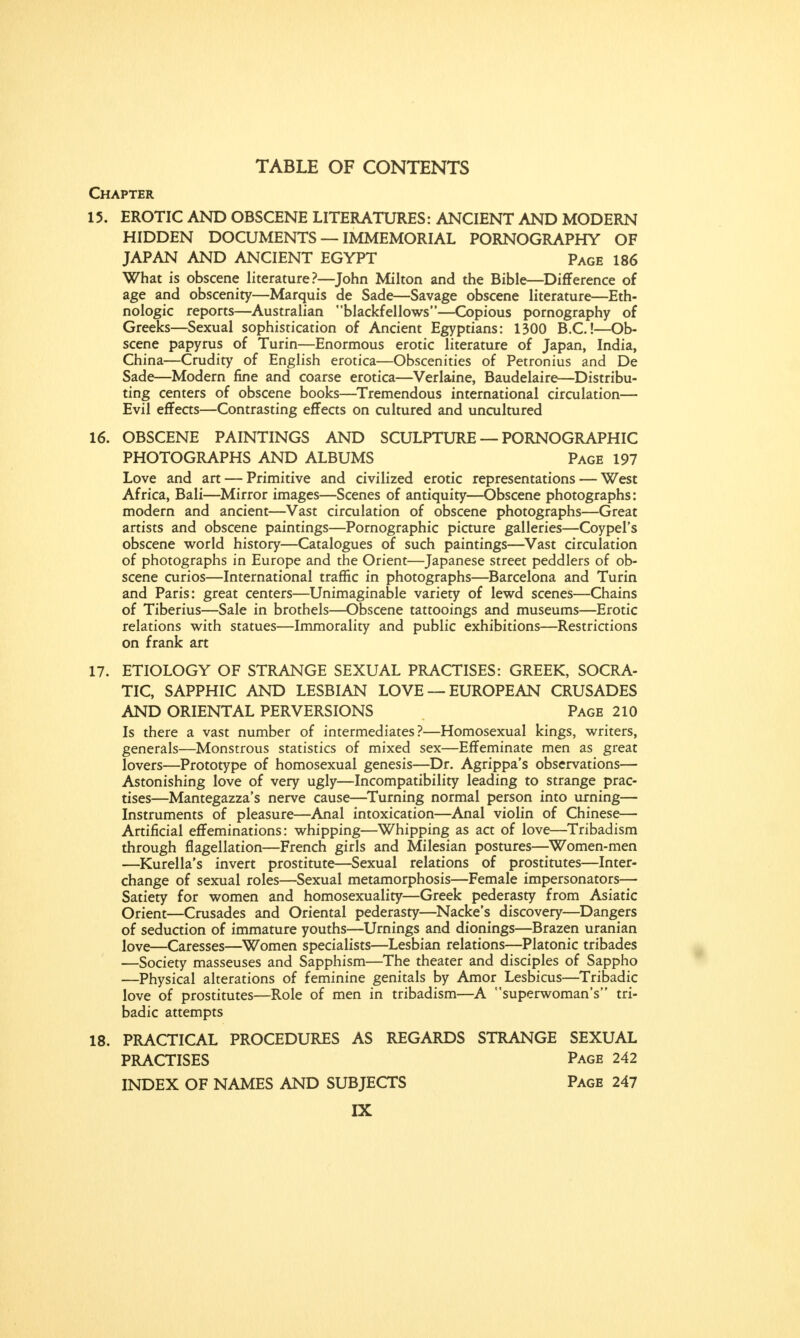 Chapter 15. EROTIC AND OBSCENE LITERATURES: ANCIENT AND MODERN HIDDEN DOCUMENTS — IMMEMORIAL PORNOGRAPHY OF JAPAN AND ANCIENT EGYPT Page 186 What is obscene literature?—John Milton and the Bible—Difference of age and obscenity—Marquis de Sade—Savage obscene literature—Eth- nologic reports—Australian blackfellows—Copious pornography of Greeks—Sexual sophistication of Ancient Egyptians: 1300 B.C.!—Ob- scene papyrus of Turin—Enormous erotic literature of Japan, India, China—Crudity of English erotica—Obscenities of Petronius and De Sade—Modern fine and coarse erotica—Verlaine, Baudelaire—Distribu- ting centers of obscene books—Tremendous international circulation— Evil effects—Contrasting effects on cultured and uncultured 16. OBSCENE PAINTINGS AND SCULPTURE — PORNOGRAPHIC PHOTOGRAPHS AND ALBUMS Page 197 Love and art — Primitive and civilized erotic representations — West Africa, Bali—Mirror images—Scenes of antiquity—Obscene photographs: modern and ancient—Vast circulation of obscene photographs—Great artists and obscene paintings—Pornographic picture galleries—Coypel's obscene world history—Catalogues of such paintings—Vast circulation of photographs in Europe and the Orient—Japanese street peddlers of ob- scene curios—International traffic in photographs—Barcelona and Turin and Paris: great centers—Unimaginable variety of lewd scenes—Chains of Tiberius—Sale in brothels—Obscene tattooings and museums—Erotic relations with statues—Immorality and public exhibitions—Restrictions on frank art 17. ETIOLOGY OF STRANGE SEXUAL PRACTISES: GREEK, SOCRA- TIC, SAPPHIC AND LESBIAN LOVE — EUROPEAN CRUSADES AND ORIENTAL PERVERSIONS Page 210 Is there a vast number of intermediates?—Homosexual kings, writers, generals—Monstrous statistics of mixed sex—Effeminate men as great lovers—Prototype of homosexual genesis—Dr. Agrippa's observations— Astonishing love of very ugly—Incompatibility leading to strange prac- tises—Mantegazza's nerve cause—Turning normal person into urning— Instruments of pleasure—Anal intoxication—Anal violin of Chinese— Artificial effeminations: whipping—Whipping as act of love—Tribadism through flagellation—French girls and Milesian postures—Women-men —Kurella's invert prostitute—Sexual relations of prostitutes—Inter- change of sexual roles—Sexual metamorphosis—Female impersonators— Satiety for women and homosexuality—Greek pederasty from Asiatic Orient—Crusades and Oriental pederasty—Nacke's discovery—Dangers of seduction of immature youths—Urnings and dionings—Brazen uranian love—Caresses—Women specialists—Lesbian relations—Platonic tribades —Society masseuses and Sapphism—The theater and disciples of Sappho —Physical alterations of feminine genitals by Amor Lesbicus—Tribadic love of prostitutes—Role of men in tribadism—A superwoman's tri- badic attempts 18. PRACTICAL PROCEDURES AS REGARDS STRANGE SEXUAL PRACTISES Page 242 INDEX OF NAMES AND SUBJECTS Page 247