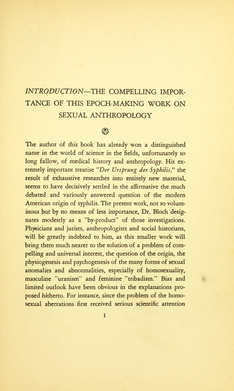 INTRODUCTION—THE COMPELLING IMPOR- TANCE OF THIS EPOCH-MAKING WORK ON SEXUAL ANTHROPOLOGY © The author of this book has already won a distinguished name in the world of science in the fields, unfortunately so long fallow, of medical history and anthropology. His ex- tremely important treatise ftDer Utsprung der Syphilis, the result of exhaustive researches into entirely new material, seems to have decisively settled in the affirmative the much debated and variously answered question of the modern American origin of syphilis. The present work, not so volum- inous but by no means of less importance, Dr. Bloch desig- nates modestly as a by-product of those investigations. Physicians and jurists, anthropologists and social historians, will be greatly indebted to him, as this smaller work will bring them much nearer to the solution of a problem of com- pelling and universal interest, the question of the origin, the physiogenesis and psychogenesis of the many forms of sexual anomalies and abnormalities, especially of homosexuality, masculine uranism and feminine tribadism. Bias and limited outlook have been obvious in the explanations pro- posed hitherto. For instance, since the problem of the homo- sexual aberrations first received serious scientific attention l