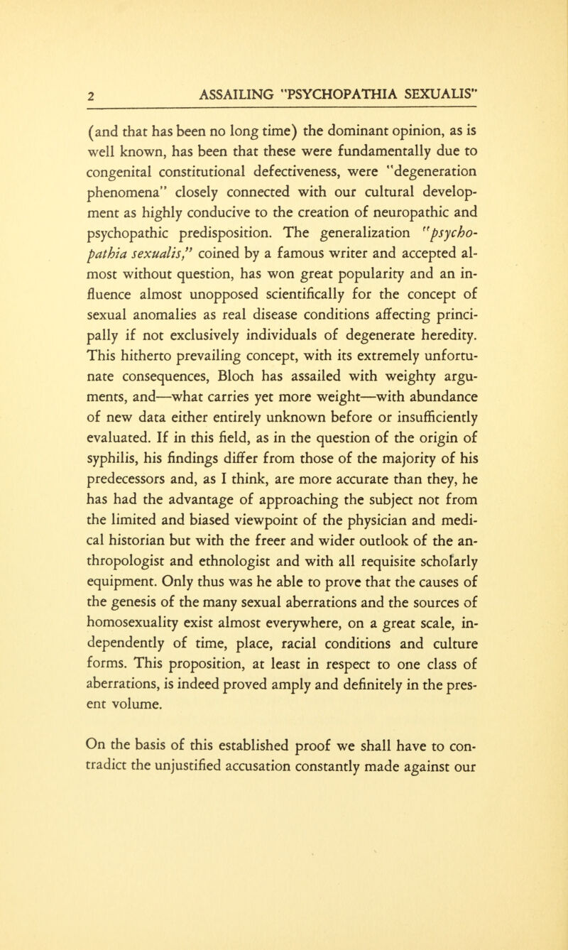 ASSAILING PSYCHOPATHIA SEXUALIS (and that has been no long time) the dominant opinion, as is well known, has been that these were fundamentally due to congenital constitutional defectiveness, were degeneration phenomena closely connected with our cultural develop- ment as highly conducive to the creation of neuropathic and psychopathic predisposition. The generalization psycho- pathia sexualis, coined by a famous writer and accepted al- most without question, has won great popularity and an in- fluence almost unopposed scientifically for the concept of sexual anomalies as real disease conditions affecting princi- pally if not exclusively individuals of degenerate heredity. This hitherto prevailing concept, with its extremely unfortu- nate consequences, Bloch has assailed with weighty argu- ments, and—what carries yet more weight—with abundance of new data either entirely unknown before or insufficiently evaluated. If in this field, as in the question of the origin of syphilis, his findings differ from those of the majority of his predecessors and, as I think, are more accurate than they, he has had the advantage of approaching the subject not from the limited and biased viewpoint of the physician and medi- cal historian but with the freer and wider outlook of the an- thropologist and ethnologist and with all requisite scholarly equipment. Only thus was he able to prove that the causes of the genesis of the many sexual aberrations and the sources of homosexuality exist almost everywhere, on a great scale, in- dependently of time, place, racial conditions and culture forms. This proposition, at least in respect to one class of aberrations, is indeed proved amply and definitely in the pres- ent volume. On the basis of this established proof we shall have to con- tradict the unjustified accusation constantly made against our