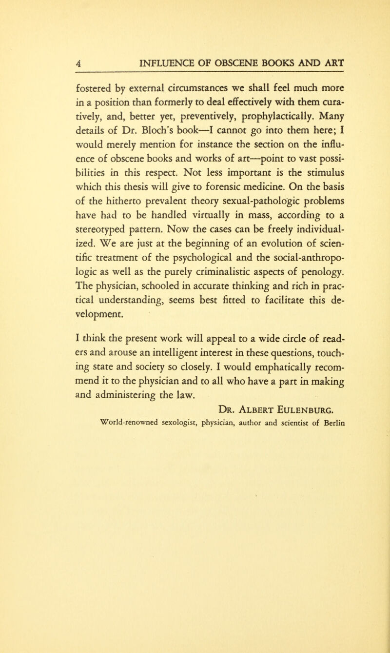 fostered by external circumstances we shall feel much more in a position than formerly to deal effectively with them cura- tively, and, better yet, preventively, prophylactically. Many details of Dr. Bloch's book—I cannot go into them here; I would merely mention for instance the section on the influ- ence of obscene books and works of art—point to vast possi- bilities in this respect. Not less important is the stimulus which this thesis will give to forensic medicine. On the basis of the hitherto prevalent theory sexual-pathologic problems have had to be handled virtually in mass, according to a stereotyped pattern. Now the cases can be freely individual- ized. We are just at the beginning of an evolution of scien- tific treatment of the psychological and the social-anthropo- logic as well as the purely criminalistic aspects of penology. The physician, schooled in accurate thinking and rich in prac- tical understanding, seems best fitted to facilitate this de- velopment. I think the present work will appeal to a wide circle of read- ers and arouse an intelligent interest in these questions, touch- ing state and society so closely. I would emphatically recom- mend it to the physician and to all who have a part in making and administering the law. Dr. Albert Eulenburg. World-renowned sexologist, physician, author and scientist of Berlin