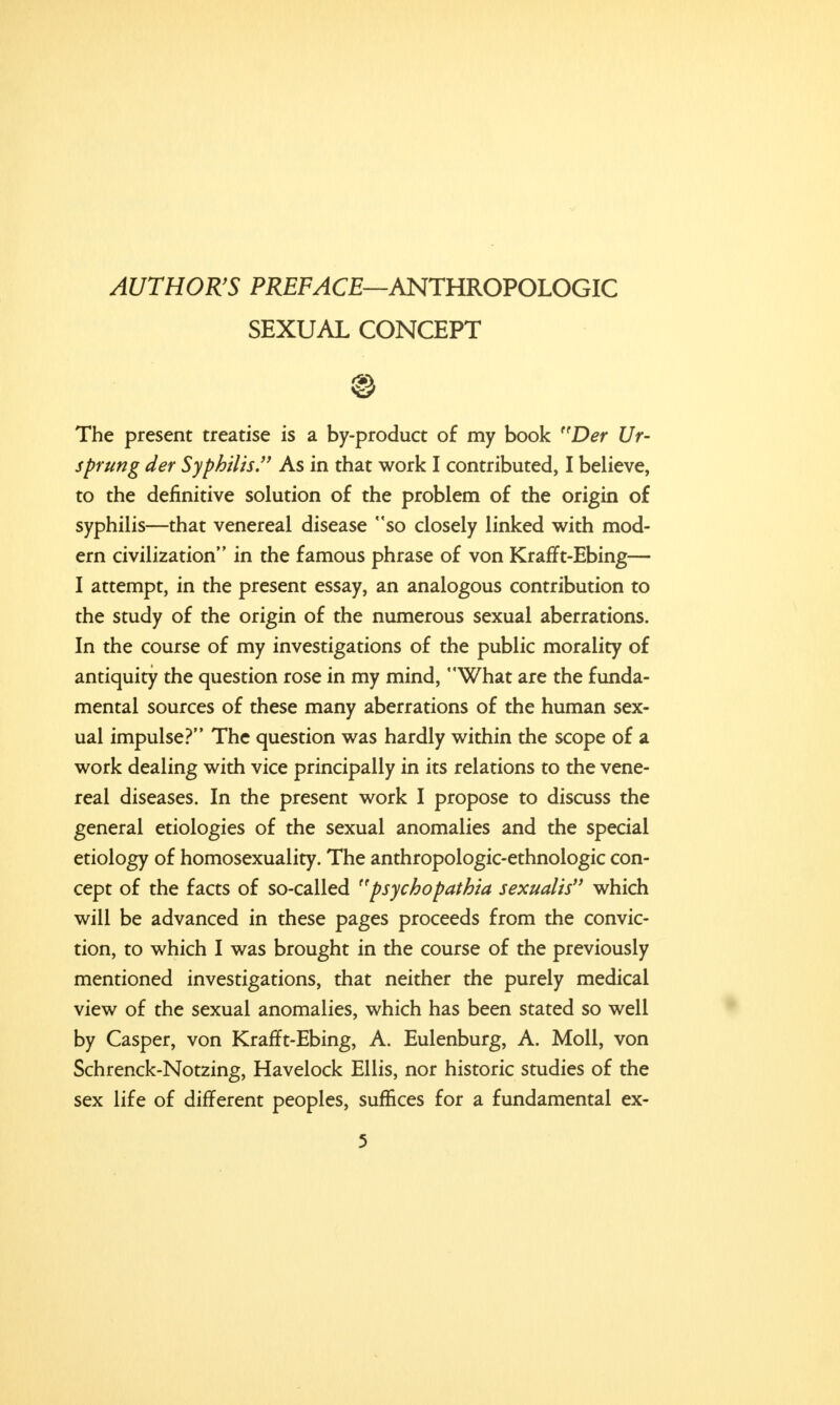 AUTHOR'S PREFACE—ANTHROPOLOGIC SEXUAL CONCEPT ® The present treatise is a by-product of my book r(Der Ur- sprung der Syphilis As in that work I contributed, I believe, to the definitive solution of the problem of the origin of syphilis—that venereal disease so closely linked with mod- ern civilization in the famous phrase of von Krafft-Ebing— I attempt, in the present essay, an analogous contribution to the study of the origin of the numerous sexual aberrations. In the course of my investigations of the public morality of antiquity the question rose in my mind, What are the funda- mental sources of these many aberrations of the human sex- ual impulse? The question was hardly within the scope of a work dealing with vice principally in its relations to the vene- real diseases. In the present work I propose to discuss the general etiologies of the sexual anomalies and the special etiology of homosexuality. The anthropologic-ethnologic con- cept of the facts of so-called 'psychopathia sexualis which will be advanced in these pages proceeds from the convic- tion, to which I was brought in the course of the previously mentioned investigations, that neither the purely medical view of the sexual anomalies, which has been stated so well by Casper, von Krafft-Ebing, A. Eulenburg, A. Moll, von Schrenck-Notzing, Havelock Ellis, nor historic studies of the sex life of different peoples, suffices for a fundamental ex-