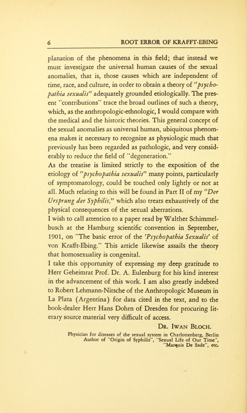 planation of the phenomena in this field; that instead we must investigate the universal human causes of the sexual anomalies, that is, those causes which are independent of time, race, and culture, in order to obtain a theory of psycho- pathia sexualis adequately grounded etiologically. The pres- ent contributions trace the broad outlines of such a theory, which, as the anthropologic-ethnologic, I would compare with the medical and the historic theories. This general concept of the sexual anomalies as universal human, ubiquitous phenom- ena makes it necessary to recognize as physiologic much that previously has been regarded as pathologic, and very consid- erably to reduce the field of degeneration. As the treatise is limited strictly to the exposition of the etiology of n' psychopathia sexualis many points, particularly of symptomatology, could be touched only lightly or not at all. Much relating to this will be found in Part II of my ftDer Ursprung der Syphilis, which also treats exhaustively of the physical consequences of the sexual aberrations. I wish to call attention to a paper read by Walther Schimmel- busch at the Hamburg scientific convention in September, 1901, on The basic error of the 'Psychopathia Sexualis' of von Krafft-Ebing. This article likewise assails the theory that homosexuality is congenital. I take this opportunity of expressing my deep gratitude to Herr Geheimrat Prof. Dr. A. Eulenburg for his kind interest in the advancement of this work. I am also greatly indebted to Robert Lehmann-Nitsche of the Anthropologic Museum in La Plata (Argentina) for data cited in the text, and to the book-dealer Herr Hans Dohrn of Dresden for procuring lit- erary source material very difficult of access. Dr. Iwan Bloch. Physician for diseases of the sexual system in Charlottenberg, Berlin Author of Origin of Syphilis, Sexual Life of Our Time*', Marquis De Sade, etc.