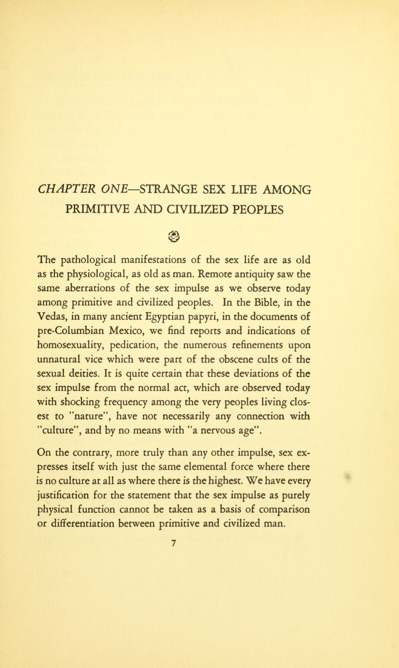 CHAPTER ONE—STRANGE SEX LIFE AMONG PRIMITIVE AND CIVILIZED PEOPLES The pathological manifestations of the sex life are as old as the physiological, as old as man. Remote antiquity saw the same aberrations of the sex impulse as we observe today among primitive and civilized peoples. In the Bible, in the Vedas, in many ancient Egyptian papyri, in the documents of pre-Columbian Mexico, we find reports and indications of homosexuality, pedication, the numerous refinements upon unnatural vice which were part of the obscene cults of the sexual deities. It is quite certain that these deviations of the sex impulse from the normal act, which are observed today with shocking frequency among the very peoples living clos- est to nature, have not necessarily any connection with culture, and by no means with a nervous age. On the contrary, more truly than any other impulse, sex ex- presses itself with just the same elemental force where there is no culture at all as where there is the highest. We have every justification for the statement that the sex impulse as purely physical function cannot be taken as a basis of comparison or differentiation between primitive and civilized man.