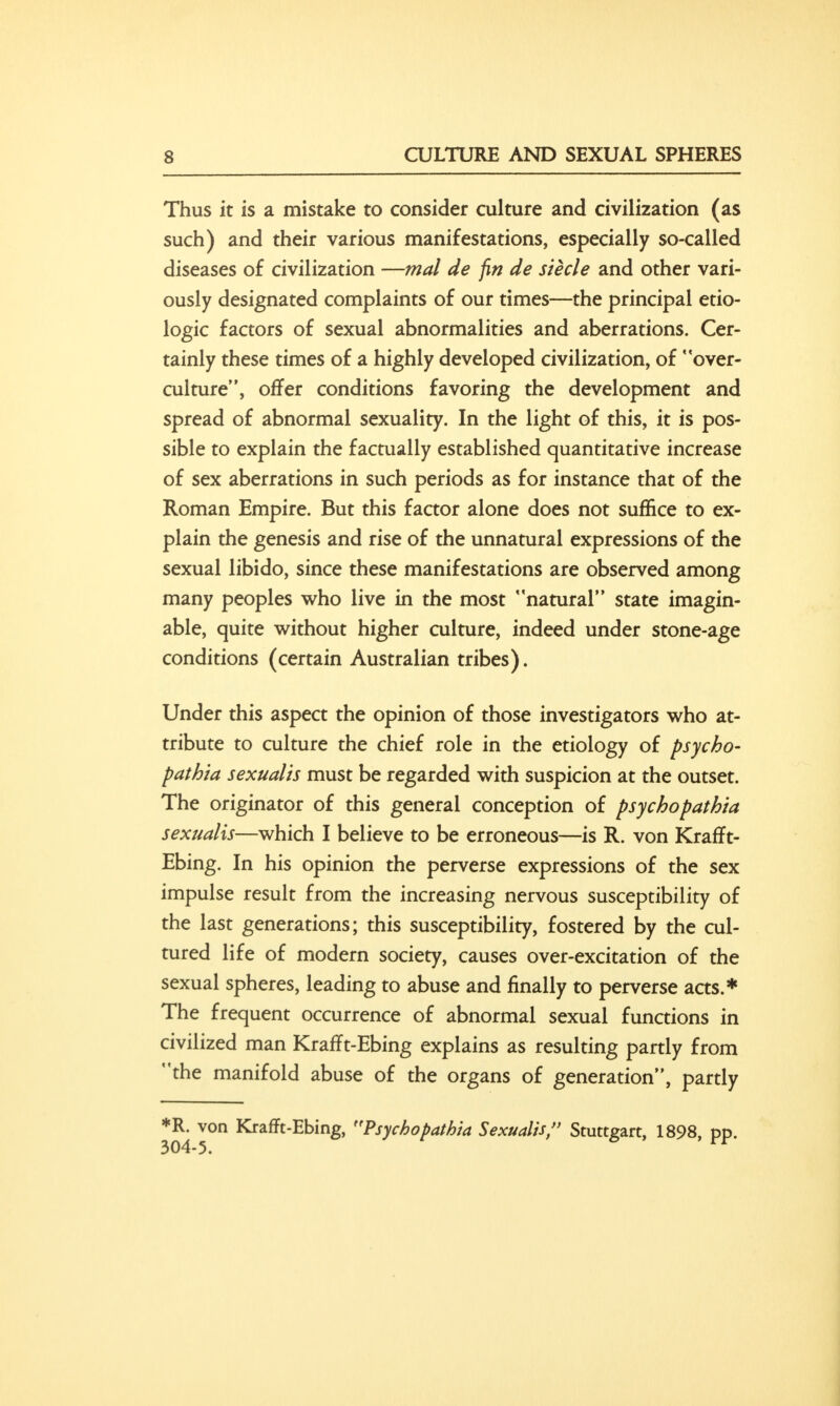 Thus it is a mistake to consider culture and civilization (as such) and their various manifestations, especially so-called diseases of civilization —mal de fin de Steele and other vari- ously designated complaints of our times—the principal etio- logic factors of sexual abnormalities and aberrations. Cer- tainly these times of a highly developed civilization, of over- culture, offer conditions favoring the development and spread of abnormal sexuality. In the light of this, it is pos- sible to explain the factually established quantitative increase of sex aberrations in such periods as for instance that of the Roman Empire. But this factor alone does not suffice to ex- plain the genesis and rise of the unnatural expressions of the sexual libido, since these manifestations are observed among many peoples who live in the most natural state imagin- able, quite without higher culture, indeed under stone-age conditions (certain Australian tribes). Under this aspect the opinion of those investigators who at- tribute to culture the chief role in the etiology of psycho- pathta sexualis must be regarded with suspicion at the outset. The originator of this general conception of psychopathia sexualis—which I believe to be erroneous—is R. von Krafft- Ebing. In his opinion the perverse expressions of the sex impulse result from the increasing nervous susceptibility of the last generations; this susceptibility, fostered by the cul- tured life of modern society, causes over-excitation of the sexual spheres, leading to abuse and finally to perverse acts.* The frequent occurrence of abnormal sexual functions in civilized man Krafft-Ebing explains as resulting partly from the manifold abuse of the organs of generation, partly *R. von Krafft-Ebing, Psychopathia Sexualis, Stuttgart, 1898, pp.