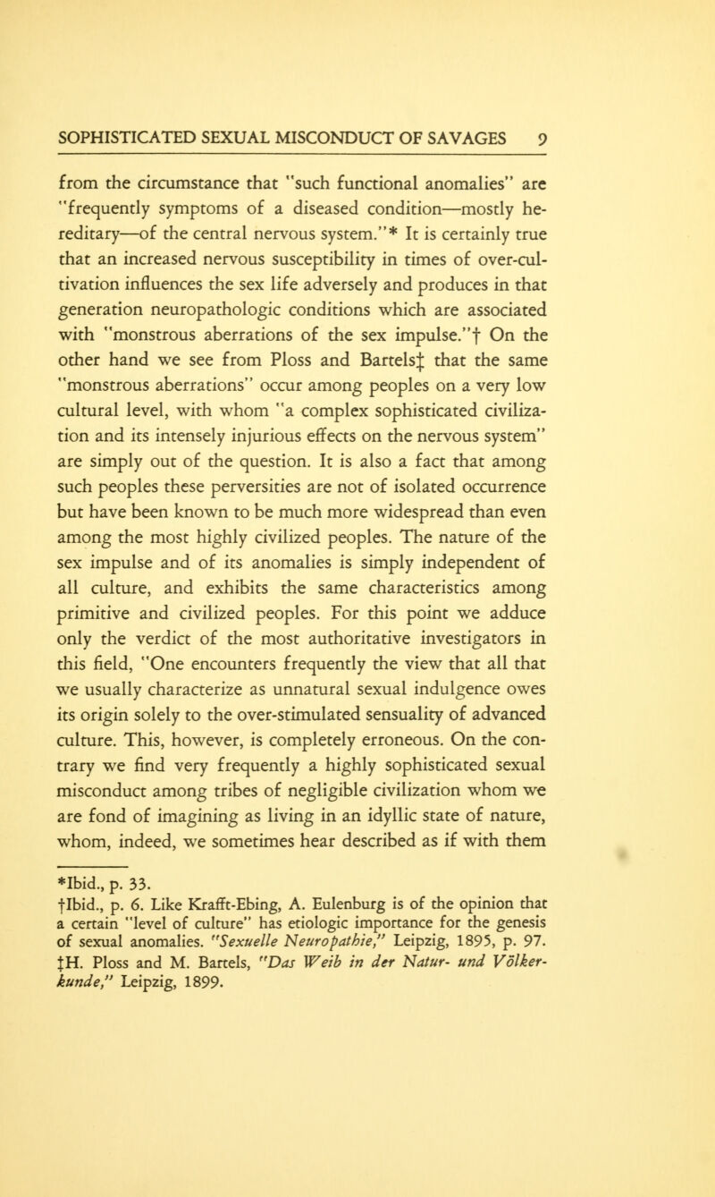 from the circumstance that such functional anomalies are frequently symptoms of a diseased condition—mostly he- reditary—of the central nervous system.* It is certainly true that an increased nervous susceptibility in times of over-cul- tivation influences the sex life adversely and produces in that generation neuropathologic conditions which are associated with monstrous aberrations of the sex impulse, f On the other hand we see from Ploss and Battels;); that the same monstrous aberrations occur among peoples on a very low cultural level, with whom a complex sophisticated civiliza- tion and its intensely injurious effects on the nervous system are simply out of the question. It is also a fact that among such peoples these perversities are not of isolated occurrence but have been known to be much more widespread than even among the most highly civilized peoples. The nature of the sex impulse and of its anomalies is simply independent of all culture, and exhibits the same characteristics among primitive and civilized peoples. For this point we adduce only the verdict of the most authoritative investigators in this field, One encounters frequently the view that all that we usually characterize as unnatural sexual indulgence owes its origin solely to the over-stimulated sensuality of advanced culture. This, however, is completely erroneous. On the con- trary we find very frequently a highly sophisticated sexual misconduct among tribes of negligible civilization whom we are fond of imagining as living in an idyllic state of nature, whom, indeed, we sometimes hear described as if with them *Ibid., p. 33. flbid., p. 6. Like Krafft-Ebing, A. Eulenburg is of the opinion that a certain level of culture has etiologic importance for the genesis of sexual anomalies. Sexuelle Neuropathie, Leipzig, 1895, p. 97. }H. Ploss and M. Barrels, Das Weib in der Natur- und Volker- kunde, Leipzig, 1899.