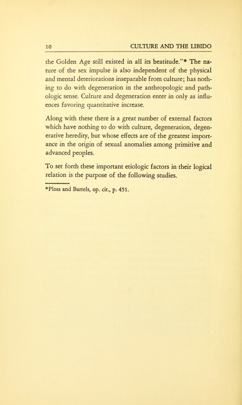 the Golden Age still existed in all its beatitude.* The na- ture of the sex impulse is also independent of the physical and mental deteriorations inseparable from culture; has noth- ing to do with degeneration in the anthropologic and path- ologic sense. Culture and degeneration enter in only as influ- ences favoring quantitative increase. Along with these there is a great number of external factors which have nothing to do with culture, degeneration, degen- erative heredity, but whose effects are of the greatest import- ance in the origin of sexual anomalies among primitive and advanced peoples. To set forth these important etiologic factors in their logical relation is the purpose of the following studies.