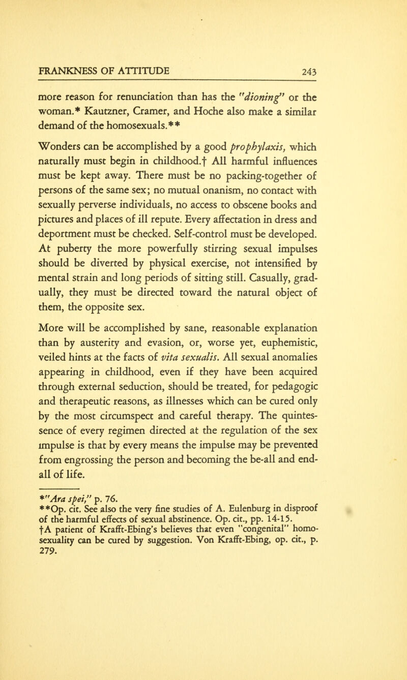 more reason for renunciation than has the dioning' or the woman.* Kautzner, Cramer, and Hoche also make a similar demand of the homosexuals.** Wonders can be accomplished by a good prophylaxis, which naturally must begin in childhood.f All harmful influences must be kept away. There must be no packing-together of persons of the same sex; no mutual onanism, no contact with sexually perverse individuals, no access to obscene books and pictures and places of ill repute. Every affectation in dress and deportment must be checked. Self-control must be developed. At puberty the more powerfully stirring sexual impulses should be diverted by physical exercise, not intensified by mental strain and long periods of sitting still. Casually, grad- ually, they must be directed toward the natural object of them, the opposite sex. More will be accomplished by sane, reasonable explanation than by austerity and evasion, or, worse yet, euphemistic, veiled hints at the facts of vita sexualis. All sexual anomalies appearing in childhood, even if they have been acquired through external seduction, should be treated, for pedagogic and therapeutic reasons, as illnesses which can be cured only by the most circumspect and careful therapy. The quintes- sence of every regimen directed at the regulation of the sex impulse is that by every means the impulse may be prevented from engrossing the person and becoming the be-all and end- all of life. *Ara spei, p. 76. **Op. cit. See also the very fine studies of A. Eulenburg in disproof of the harmful effects of sexual abstinence. Op. cit., pp. 14-15. fA patient of Krafft-Ebing's believes that even congenital homo- sexuality can be cured by suggestion. Von Krafft-Ebing, op. cit., p. 279.