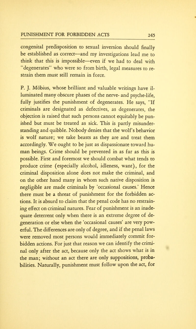 congenital predisposition to sexual inversion should finally be established as correct—and my investigations lead me to think that this is impossible—even if we had to deal with degenerates who were so from birth, legal measures to re- strain them must still remain in force. P. J. Mobius, whose brilliant and valuable writings have il- luminated many obscure phases of the nerve- and psyche-life, fully justifies the punishment of degenerates. He says, If criminals are designated as defectives, as degenerates, the objection is raised that such persons cannot equitably be pun- ished but must be treated as sick. This is partly misunder- standing and quibble. Nobody denies that the wolf's behavior is wolf nature; we take beasts as they are and treat them accordingly. We ought to be just as dispassionate toward hu- man beings. Crime should be prevented in as far as this is possible. First and foremost we should combat what tends to produce crime (especially alcohol, idleness, want), for the criminal disposition alone does not make the criminal, and on the other hand many in whom such native disposition is negligible are made criminals by 'occasional causes.' Hence there must be a threat of punishment for the forbidden ac- tions. It is absurd to claim that the penal code has no restrain- ing effect on criminal natures. Fear of punishment is an inade- quate deterrent only when there is an extreme degree of de- generation or else when the 'occasional causes' are very pow- erful. The differences are only of degree, and if the penal laws were removed most persons would immediately commit for- bidden actions. For just that reason we can identify the crimi- nal only after the act, because only the act shows what is in the man; without an act there are only suppositions, proba- bilities. Naturally, punishment must follow upon the act, for