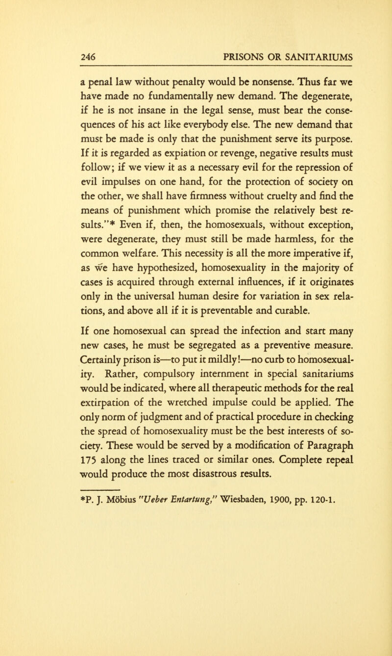 a penal law without penalty would be nonsense. Thus far we have made no fundamentally new demand. The degenerate, if he is not insane in the legal sense, must bear the conse- quences of his act like everybody else. The new demand that must be made is only that the punishment serve its purpose. If it is regarded as expiation or revenge, negative results must follow; if we view it as a necessary evil for the repression of evil impulses on one hand, for the protection of society on the other, we shall have firmness without cruelty and find the means of punishment which promise the relatively best re- sults.* Even if, then, the homosexuals, without exception, were degenerate, they must still be made harmless, for the common welfare. This necessity is all the more imperative if, as we have hypothesized, homosexuality in the majority of cases is acquired through external influences, if it originates only in the universal human desire for variation in sex rela- tions, and above all if it is preventable and curable. If one homosexual can spread the infection and start many new cases, he must be segregated as a preventive measure. Certainly prison is—to put it mildly!—no curb to homosexual- ity. Rather, compulsory internment in special sanitariums would be indicated, where all therapeutic methods for the real extirpation of the wretched impulse could be applied. The only norm of judgment and of practical procedure in checking the spread of homosexuality must be the best interests of so- ciety. These would be served by a modification of Paragraph 175 along the lines traced or similar ones. Complete repeal would produce the most disastrous results. *P. J. Mobius Ueber Entartung, Wiesbaden, 1900, pp. 120-1.