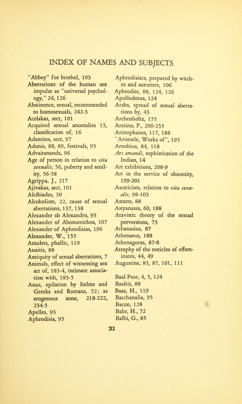 INDEX OF NAMES AND SUBJECTS Abbey for brothel, 103 Aberrations of the human sex impulse as universal psychol- ogy, 24, 126 Abstinence, sexual, recommended to homosexuals, 242-3 Acelakas, sea, 101 Acquired sexual anomalies 15, classification of, 16 Adamites, sea, 97 Adonis, 88, 89, festivals, 95 Advaitananda, 96 Age of person in relation to vita sexualis, 56, puberty and senil- ity, 56-58 Agrippa, J., 217 Ajivakas, sea, 101 Alcibiades, 30 Alcoholism, 22, cause of sexual aberrations, 137, 138 Alexander ab Alexandro, 93 Alexander of Abonuteichos, 107 Alexander of Aphrodisias, 196 Alexander, W., 155 Amulets, phallic, 119 Anaitis, 88 Antiquity of sexual aberrations, 7 Animals, effea of witnessing sex aa of, 183-4, intimate associa- tion with, 183-5 Anus, epilation by Itelms and Greeks and Romans, 52; as erogenous zone, 218-222, 234-5 Apelles, 93 Aphrodisia, 95 Aphrodisiacs, prepared by witch- es and sorcerers, 106 Aphrodite, 88, 124, 126 Apollodorus, 124 Arabs, spread of sexual aberra- tions by, 43 Archenholtz, 155 Aretino, P., 200-235 Aristophanes, 117, 188 Aristotle, Works of, 195 Arnobius, 84, 118 Ars atnandi, sophistication of the Indian, 14 Art exhibitions, 208-9 Art in the service of obscenity, 199-201 Asceticism, relation to vita sexu- alis, 98-103 Astarte, 88 Astyanassa, 60, 188 Atavistic theory of the sexual perversions, 73 Athanasius, 87 Athenaeus, 188 Athenagoras, 87-8 Atrophy of the testicles of effem- inates, 44, 49 Augustine, 83, 87, 101, 111 Baal Peor, 4, 5, 124 Baaltis, 88 Baas, H., 119 Bacchanalia, 95 Bacon, 128 Bahr, H., 72 Balbi, G., 85 XI
