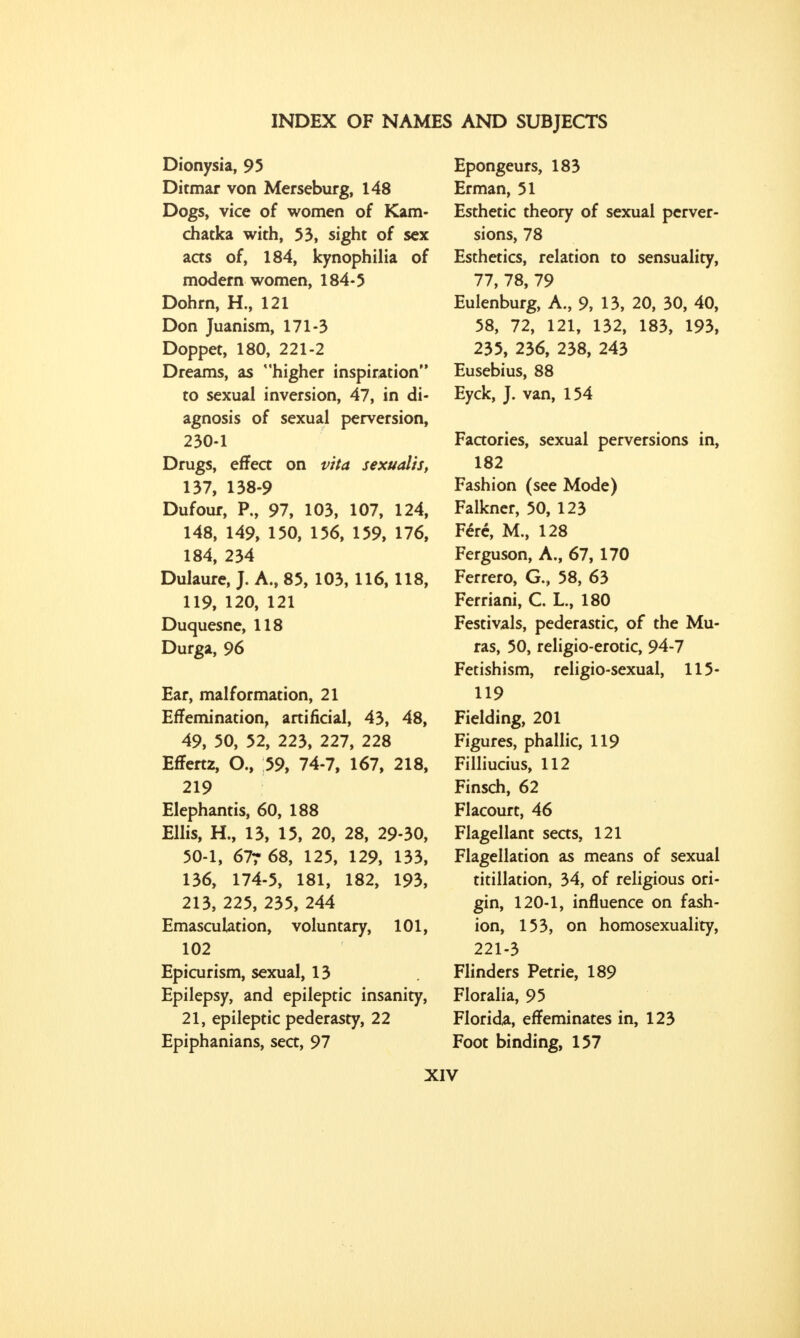 Dionysia, 95 Ditmar von Merseburg, 148 Dogs, vice of women of Kam- chatka with, 53, sight of sex acts of, 184, kynophilia of modern women, 184-5 Dohrn, H., 121 Don Juanism, 171-3 Doppet, 180, 221-2 Dreams, as higher inspiration to sexual inversion, 47, in di- agnosis of sexual perversion, 230-1 Drugs, effect on vita sexualis, 137, 138-9 Dufour, P., 97, 103, 107, 124, 148, 149, 150, 156, 159, 176, 184, 234 Dulaure, J. A., 85, 103,116,118, 119, 120, 121 Duquesne, 118 Durga, 96 Ear, malformation, 21 ErTemination, artificial, 43, 48, 49, 50, 52, 223, 227, 228 EfTertz, O., 59, 74-7, 167, 218, 219 Elephantis, 60, 188 Ellis, H., 13, 15, 20, 28, 29-30, 50-1, 677 68, 125, 129, 133, 136, 174-5, 181, 182, 193, 213, 225, 235, 244 Emasculation, voluntary, 101, 102 Epicurism, sexual, 13 Epilepsy, and epileptic insanity, 21, epileptic pederasty, 22 Epiphanians, sea, 97 Epongeurs, 183 Erman, 51 Esthetic theory of sexual perver- sions, 78 Esthetics, relation to sensuality, 77, 78, 79 Eulenburg, A., 9, 13, 20, 30, 40, 58, 72, 121, 132, 183, 193, 235, 236, 238, 243 Eusebius, 88 Eyck, J. van, 154 Factories, sexual perversions in, 182 Fashion (see Mode) Falkner, 50, 123 Fere, M., 128 Ferguson, A., 67, 170 Ferrero, G., 58, 63 Ferriani, C. L., 180 Festivals, pederastic, of the Mu- ras, 50, religio-erotic, 94-7 Fetishism, religio-sexual, 115- 119 Fielding, 201 Figures, phallic, 119 Filliucius, 112 Finsch, 62 Flacourt, 46 Flagellant seas, 121 Flagellation as means of sexual titillation, 34, of religious ori- gin, 120-1, influence on fash- ion, 153, on homosexuality, 221-3 Flinders Petrie, 189 Floralia, 95 Florida, effeminates in, 123 Foot binding, 157