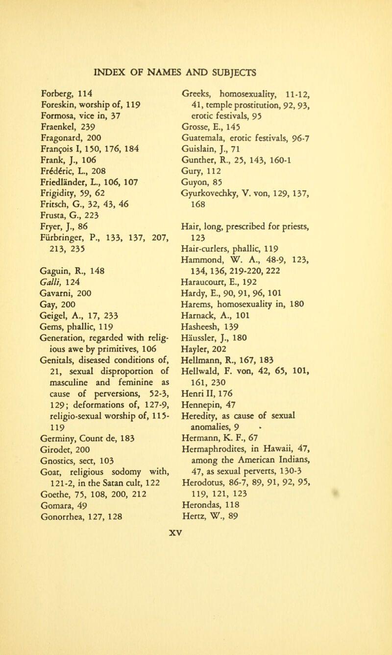 Forberg, 114 Foreskin, worship of, 119 Formosa, vice in, 37 Fraenkel, 239 Fragonard, 200 Francois I, 150, 176, 184 Frank, J., 106 Fredenc, L., 208 Friedlander, L., 106, 107 Frigidity, 59, 62 Fritsch, G., 32, 43, 46 Frusta, G., 223 Fryer, J., 86 Furbringer, P., 133, 137, 207, 213, 235 Gaguin, R., 148 Colli, 124 Gavarni, 200 Gay, 200 Geigel, A., 17, 233 Gems, phallic, 119 Generation, regarded with relig- ious awe by primitives, 106 Genitals, diseased conditions of, 21, sexual disproportion of masculine and feminine as cause of perversions, 52-3, 129; deformations of, 127-9, religio-sexual worship of, 115- 119 Germiny, Count de, 183 Girodet, 200 Gnostics, sect, 103 Goat, religious sodomy with, 121-2, in the Satan cult, 122 Goethe, 75, 108, 200, 212 Gomara, 49 Gonorrhea, 127, 128 Greeks, homosexuality, 11-12, 41, temple prostitution, 92, 93, erotic festivals, 95 Grosse, E., 145 Guatemala, erotic festivals, 96-7 Guislain, J., 71 Gunther, R., 25, 143, 160-1 Gury, 112 Guyon, 85 Gyurkovechky, V. von, 129, 137, 168 Hair, long, prescribed for priests, 123 Hair-curlers, phallic, 119 Hammond, W. A., 48-9, 123, 134,136, 219-220, 222 Haraucourt, E., 192 Hardy, E., 90, 91, 96, 101 Harems, homosexuality in, 180 Harnack, A., 101 Hasheesh, 139 Haussler, J., 180 Hayler, 202 Hellmann, R., 167, 183 Hellwald, F. von, 42, 65, 101, 161, 230 Henri II, 176 Hennepin, 47 Heredity, as cause of sexual anomalies, 9 Hermann, K. F., 67 Hermaphrodites, in Hawaii, 47, among the American Indians, 47, as sexual perverts, 130-3 Herodotus, 86-7, 89, 91, 92, 95, 119, 121, 123 Herondas, 118 Hertz, W., 89