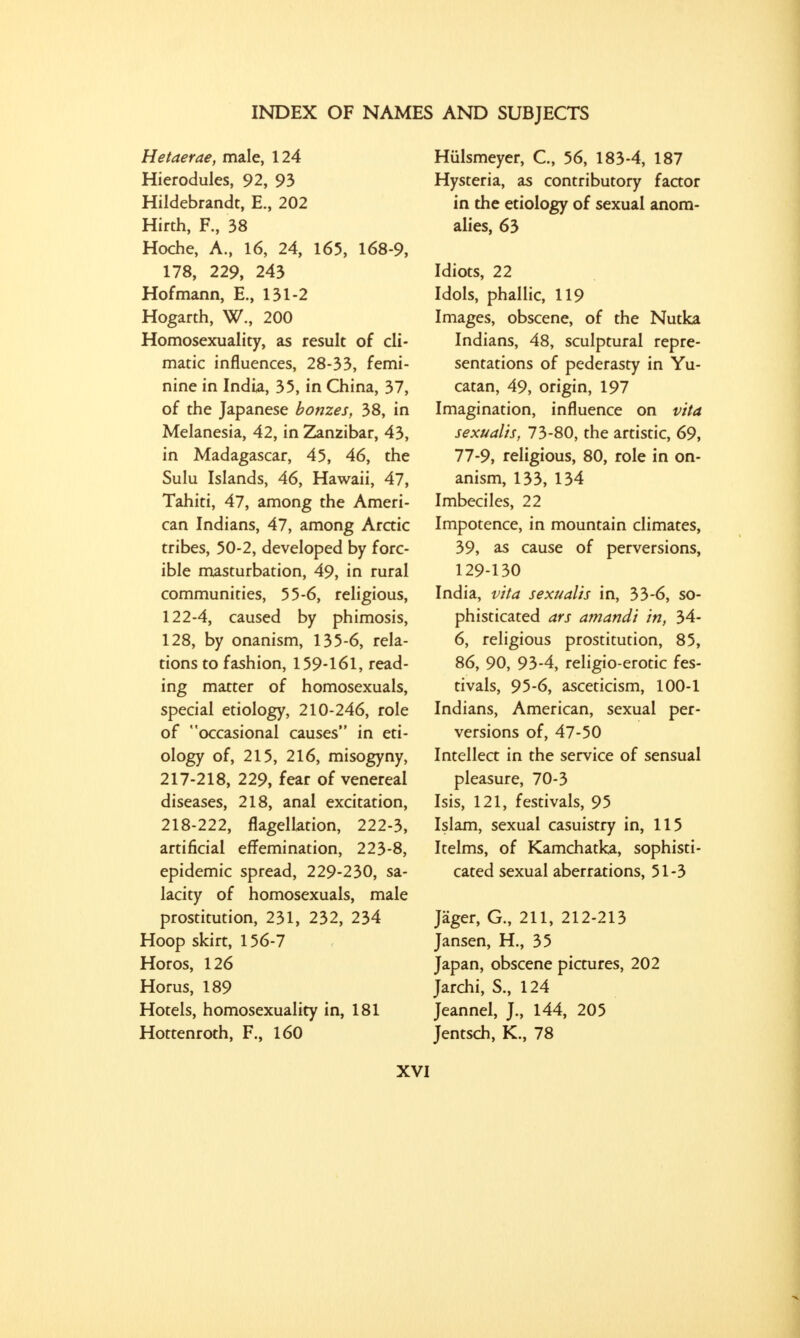 Hetaerae, male, 124 Hierodules, 92, 93 Hildebrandt, E., 202 Hirth, F., 38 Hoche, A., 16, 24, 165, 168-9, 178, 229, 243 Hofmann, E., 131-2 Hogarth, W., 200 Homosexuality, as result of cli- matic influences, 28-33, femi- nine in India, 35, in China, 37, of the Japanese bonzes, 38, in Melanesia, 42, in Zanzibar, 43, in Madagascar, 45, 46, the Sulu Islands, 46, Hawaii, 47, Tahiti, 47, among the Ameri- can Indians, 47, among Arctic tribes, 50-2, developed by forc- ible masturbation, 49, in rural communities, 55-6, religious, 122-4, caused by phimosis, 128, by onanism, 135-6, rela- tions to fashion, 159-161, read- ing matter of homosexuals, special etiology, 210-246, role of occasional causes in eti- ology of, 215, 216, misogyny, 217- 218, 229, fear of venereal diseases, 218, anal excitation, 218- 222, flagellation, 222-3, artificial effemination, 223-8, epidemic spread, 229-230, sa- lacity of homosexuals, male prostitution, 231, 232, 234 Hoop skirt, 156-7 Horos, 126 Horus, 189 Hotels, homosexuality in, 181 Hottenroth, F., 160 Hulsmeyer, C, 56, 183-4, 187 Hysteria, as contributory factor in the etiology of sexual anom- alies, 63 Idiots, 22 Idols, phallic, 119 Images, obscene, of the Nutka Indians, 48, sculptural repre- sentations of pederasty in Yu- catan, 49, origin, 197 Imagination, influence on vita sexualis, 73-80, the artistic, 69, 77-9, religious, 80, role in on- anism, 133, 134 Imbeciles, 22 Impotence, in mountain climates, 39, as cause of perversions, 129-130 India, vita sexualis in, 33-6, so- phisticated ars amandi in, 34- 6, religious prostitution, 85, 86, 90, 93-4, religio-erotic fes- tivals, 95-6, asceticism, 100-1 Indians, American, sexual per- versions of, 47-50 Intellect in the service of sensual pleasure, 70-3 Isis, 121, festivals, 95 Islam, sexual casuistry in, 115 Itelms, of Kamchatka, sophisti- cated sexual aberrations, 51-3 Jager, G., 211, 212-213 Jansen, H., 35 Japan, obscene pictures, 202 Jarchi, S., 124 Jeannel, J., 144, 205 Jentsch, K., 78