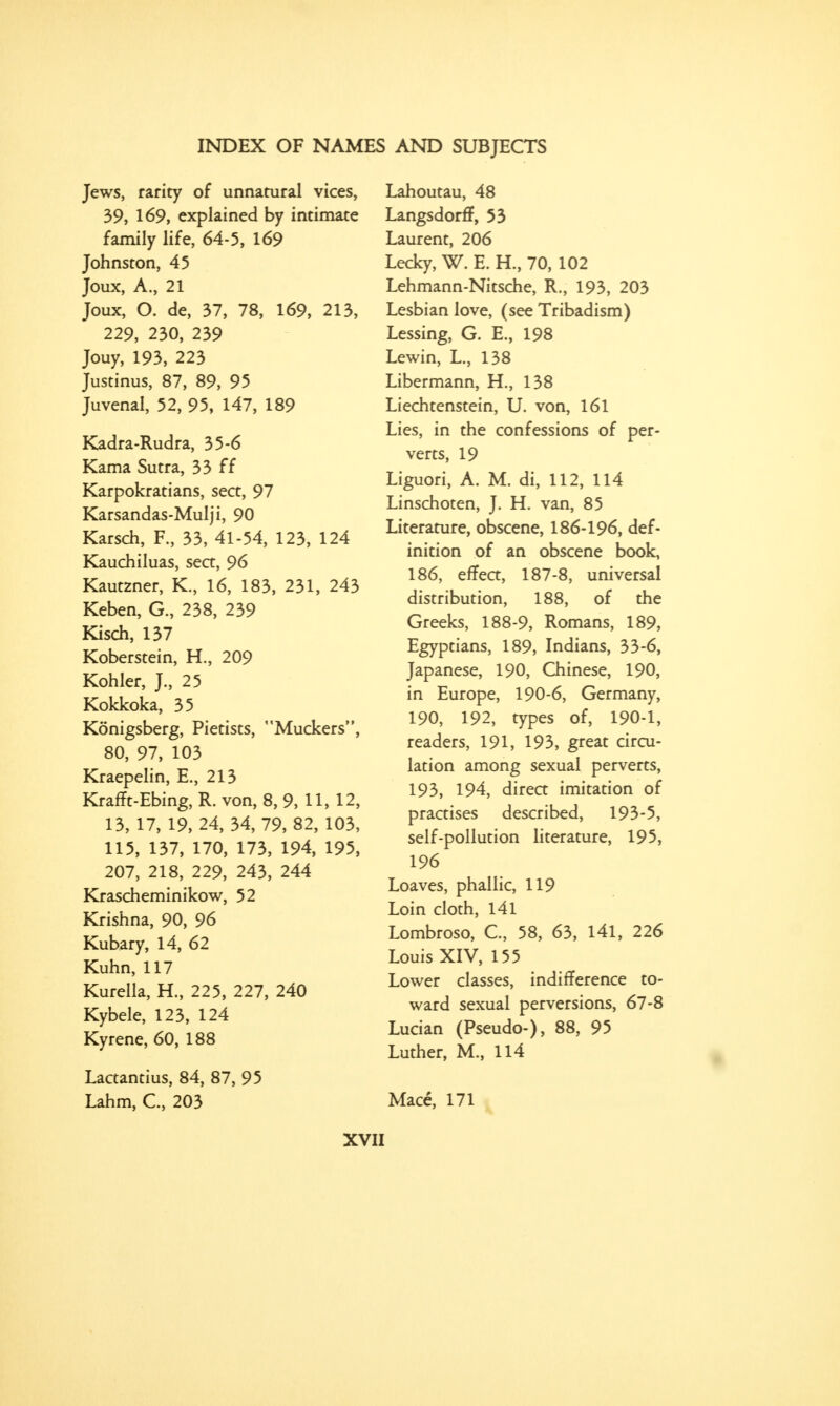 Jews, rarity of unnatural vices, 39, 169, explained by intimate family life, 64-5, 169 Johnston, 45 Joux, A., 21 Joux, O. de, 37, 78, 169, 213, 229, 230, 239 Jouy, 193, 223 Justinus, 87, 89, 95 Juvenal, 52, 95, 147, 189 Kadra-Rudra, 35-6 Kama Sutra, 33 ff Karpokratians, sect, 97 Karsandas-Mulji, 90 Karsch, F., 33, 41-54, 123, 124 Kauchiluas, sea, 96 Kautzner, K., 16, 183, 231, 243 Keben, G., 238, 239 Kisch, 137 Koberstein, H., 209 Kohler, J., 25 Kokkoka, 35 Konigsberg, Pietists, Muckers, 80, 97, 103 Kraepelin, E., 213 KrafTt-Ebing, R. von, 8, 9, 11, 12, 13,17,19, 24, 34, 79,82, 103, 115, 137, 170, 173, 194, 195, 207, 218, 229, 243, 244 Krascheminikow, 52 Krishna, 90, 96 Kubary, 14, 62 Kuhn, 117 Kurella, H., 225, 227, 240 Kybele, 123, 124 Kyrene, 60, 188 Lactantius, 84, 87, 95 Lahm, C, 203 Lahoutau, 48 Langsdorff, 53 Laurent, 206 Lecky, W. E. H., 70, 102 Lehmann-Nitsche, R., 193, 203 Lesbian love, (see Tribadism) Lessing, G. E., 198 Lewin, L., 138 Libermann, H., 138 Liechtenstein, U. von, 161 Lies, in the confessions of per- verts, 19 Liguori, A. M. di, 112, 114 Linschoten, J. H. van, 85 Literature, obscene, 186-196, def- inition of an obscene book, 186, effect, 187-8, universal distribution, 188, of the Greeks, 188-9, Romans, 189, Egyptians, 189, Indians, 33-6, Japanese, 190, Chinese, 190, in Europe, 190-6, Germany, 190, 192, types of, 190-1, readers, 191, 193, great circu- lation among sexual perverts, 193, 194, direct imitation of practises described, 193-5, self-pollution literature, 195, 196 Loaves, phallic, 119 Loin cloth, 141 Lombroso, C, 58, 63, 141, 226 Louis XIV, 155 Lower classes, indifference to- ward sexual perversions, 67-8 Lucian (Pseudo-), 88, 95 Luther, M., 114 Mace, 171