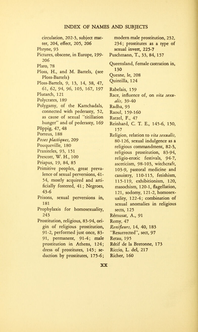 circulation, 202-3, subject mat- ter, 204, effect, 205, 206 Phryne, 93 Pictures, obscene, in Europe, 199- 206 Plato, 78 Ploss, H., and M. Bartels, (see Ploss-Bartels) Ploss-Bartels, 9, 13, 14, 38, 47, 61, 62, 94, 96, 103, 167, 197 Plutarch, 121 Polycrates, 189 Polygamy, of the Kamchadals, connected with pederasty, 52, as cause of sexual titillation hunger and of pederasty, 169 Poppig, 47, 48 Porteus, 188 Poses plastiques, 209 Pouqueville, 180 Praxiteles, 93, 151 Prescott, W. H., 100 Priapus, 19, 84, 85 Primitive peoples, great preva- lence of sexual perversions, 41- 54, mostly acquired and arti- ficially fostered, 41; Negroes, 43-6 Prisons, sexual perversions in, 181 Prophylaxis for homosexuality, 243 Prostitution, religious, 83-94, ori- gin of religious prostitution, 91-2, performed just once, 83- 91, permanent, 91-4; male prostitution in Athens, 124; dress of prostitutes, 145; se- duction by prostitutes, 175-6; modern male prostitution, 232, 234; prostitutes as a type of sexual invert, 225-7 Puschmann, T., 33, 84, 157 Queensland, female castration in, 130 Quesne, le, 208 Quintilla, 124 Rabelais, 159 Race, influence of, on vita sexu- alis, 39-40 Radha, 93 Raoul, 159-160 Ratzel, F., 47 Reinhard, C. T. E., 145-6, 150, 157 Religion, relation to vita sexualis, 80-126, sexual indulgence as a religious commandment, 82-3, religious prostitution, 83-94, religio-erotic festivals, 94-7, asceticism, 98-103, witchcraft, 103-9, pastoral medicine and casuistry, 110-115, fetishism, 115-119, exhibitionism, 120, masochism, 120-1, flagellation, 121, sodomy, 121-2, homosex- uality, 122-4; combination of sexual anomalies in religious seas, 125 Remusat, A., 91 Remy, 47 Renifleurs, 14, 40, 183 Resurrected, sea, 97 Retau, 195 Retif de la Bretonne, 173 Riccio, L. del, 217 Richer, 160