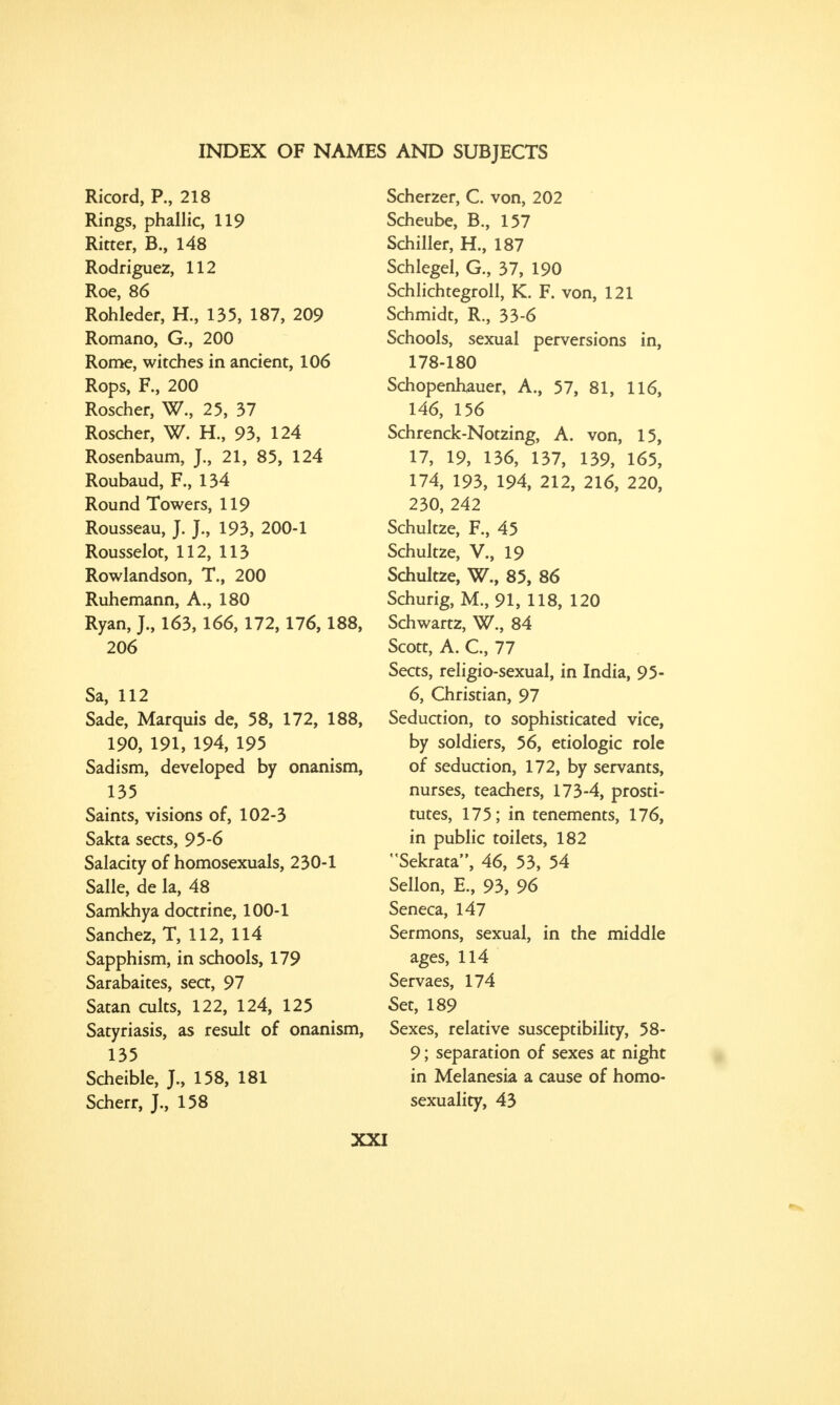 Ricord, P., 218 Rings, phallic, 119 Ritter, B., 148 Rodriguez, 112 Roe, 86 Rohleder, H., 135, 187, 209 Romano, G., 200 Rome, witches in ancient, 106 Rops, F., 200 Roscher, W., 25, 37 Roscher, W. H., 93, 124 Rosenbaum, J., 21, 85, 124 Roubaud, F., 134 Round Towers, 119 Rousseau, J. J., 193, 200-1 Rousselot, 112, 113 Rowlandson, T., 200 Ruhemann, A., 180 Ryan, J., 163, 166,172, 176,188, 206 Sa, 112 Sade, Marquis de, 58, 172, 188, 190, 191, 194, 195 Sadism, developed by onanism, 135 Saints, visions of, 102-3 Sakta sects, 95-6 Salacity of homosexuals, 230-1 Salle, de la, 48 Samkhya doctrine, 100-1 Sanchez, T, 112, 114 Sapphism, in schools, 179 Sarabaites, sect, 97 Satan cults, 122, 124, 125 Satyriasis, as result of onanism, 135 Scheible, J., 158, 181 Scherr, J, 158 Scherzer, C. von, 202 Scheube, B., 157 Schiller, H., 187 Schlegel, G., 37, 190 Schlichtegroll, K. F. von, 121 Schmidt, R., 33-6 Schools, sexual perversions in, 178-180 Schopenhauer, A., 57, 81, 116, 146, 156 Schrenck-Notzing, A. von, 15, 17, 19, 136, 137, 139, 165, 174, 193, 194, 212, 216, 220, 230, 242 Schultze, F., 45 Schultze, V., 19 Schultze, W., 85, 86 Schurig, M., 91, 118, 120 Schwartz, W., 84 Scott, A. C, 77 Sects, religio-sexual, in India, 95- 6, Christian, 97 Seduction, to sophisticated vice, by soldiers, 56, etiologic role of seduction, 172, by servants, nurses, teachers, 173-4, prosti- tutes, 175; in tenements, 176, in public toilets, 182 Sekrata, 46, 53, 54 Sellon, E., 93, 96 Seneca, 147 Sermons, sexual, in the middle ages, 114 Servaes, 174 Set, 189 Sexes, relative susceptibility, 58- 9; separation of sexes at night in Melanesia a cause of homo- sexuality, 43