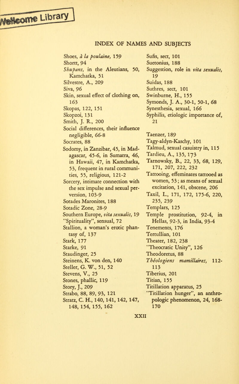 Shoes, A la poulaine, 159 Shortt, 94 Shu pans, in the Aleutians, 50, Kamchatka, 51 Silvestre, A., 209 Siva, 96 Skin, sexual effect of clothing on, 163 Skopas, 122, 151 Skopzoi, 131 Smith, J. R., 200 Social differences, their influence negligible, 66-8 Socrates, 88 Sodomy, in Zanzibar, 45, in Mad- agascar, 45-6, in Sumatra, 46, in Hawaii, 47, in Kamchatka, 53, frequent in rural communi- ties, 55, religious, 121-2 Sorcery, intimate connection with the sex impulse and sexual per- version, 103-9 Sotades Maronites, 188 Sotadic Zone, 28-9 Southern Europe, vita sexualis, 19 Spirituality, sensual, 72 Stallion, a woman's erotic phan- tasy of, 137 Stark, 177 Starke, 91 Staudinger, 25 Steinens, K. von den, 140 Steller, G. W., 51, 52 Stevens, V., 25 Stones, phallic, 119 Story, J., 209 Strabo, 88, 89, 93, 121 Stratz, C. H., 140,141,142, 147, 148, 154, 155, 162 Sufis, sect, 101 Suetonius, 188 Suggestion, role in vita sexualis, 19 Suidas, 188 Suthres, sect, 101 Swinburne, H., 155 Symonds, J. A., 30-1, 50-1, 68 Synesthesia, sexual, 166 Syphilis, etiologic importance of, 21 Taenzer, 189 Tagy-aldyn-Kaschy, 101 Talmud, sexual casuistry in, 115 Tardieu, A., 135, I73 Tarnowsky, B., 22, 33, 68, 129, 171, 207, 222, 232 Tattooing, effeminates tattooed as women, 53; as means of sexual excitation, 141, obscene, 206 Taxil, L., 171, 172, 175-6, 220, 235, 239 Templars, 125 Temple prostitution, 92-4, in Hellas, 92-3, in India, 93-4 Tenements, 176 Tertullian, 101 Theater, 182, 238 Theocratic Unity, 126 Theodoretus, 88 Theologiens mamillaires, 112- 113 Tiberius, 201 Titian, 155 Titillation apparatus, 25 Titillation hunger, an anthro- pologic phenomenon, 24, 168- 170