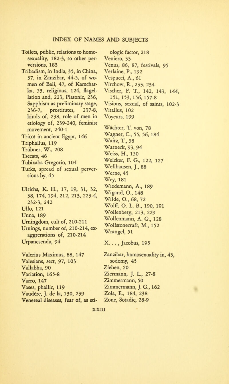 Toilets, public, relations to homo- sexuality, 182-3, to other per- versions, 183 Tribadism, in India, 35, in China, 37, in Zanzibar, 44-5, of wo- men of Bali, 47, of Kamchat- ka, 53, religious, 124, flagel- lation and, 223, Platonic, 236, Sapphism as preliminary stage, 236-7, prostitutes, 237-8, kinds of, 238, role of men in etiology of, 239-240, feminist movement, 240-1 Tricot in ancient Egypt, 146 Triphallus, 119 Trubner, W., 208 Tsecats, 46 Tubixaba Gregorio, 104 Turks, spread of sexual perver- sions by, 45 Ulrichs, K. H., 17, 19, 31, 32, 38, 174, 194, 212, 213, 223-4, 232-3, 242 Ullo, 121 Unna, 189 Urningdom, cult of, 210-211 Urnings, number of, 210-214, ex- aggerations of, 210-214 Urpanesenda, 94 Valerius Maximus, 88, 147 Valesians, sea, 97, 103 Vallabha, 90 Variation, 165-8 Varro, 147 Vases, phallic, 119 Vaudere, J. de la, 130, 239 Venereal diseases, fear of, as eti- ologic factor, 218 Veniero, 33 Venus, 86, 87, festivals, 95 Verlaine, P., 192 Vespucci, A,, 61 Virchow, R., 233, 234 Vischer, F. T., 142, 143, 144, 151, 153, 156, 157-8 Visions, sexual, of saints, 102-3 Vitalius, 102 Voyeurs, 199 Wachter, T. von, 78 Wagner, C, 55, 56, 184 Waitz, T., 38 Warneck, 93, 94 Weiss, H., 150 Welcker, F. G., 122, 127 Wellhausen, J., 88 Werne, 45 Wey, 181 Wiedemann, A., 189 Wigand, O., 148 Wilde, O., 68, 72 Wolff, O. L. B., 190, 191 Wollenberg, 213, 229 Wollenmann, A. G., 128 Wolistonecraft, M., 152 Wrangel, 51 X. . ., Jacobus, 195 Zanzibar, homosexuality in, 43, sodomy, 45 Ziehen, 20 Ziermann, J. L., 27-8 Zimmermann, 50 Zimmermann, J. G., 162 Zola, E., 184, 238 Zone, Sotadic, 28-9