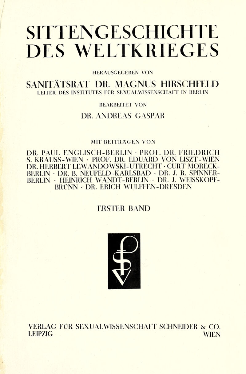 SITTENGESCHICHTE DES WELTKRIEGES HERAUSGEGEBEN VON SANITÄTSRAT DR. MAGNUS HIRSCHFELD LEITER DES INSTITUTES FÜR SEXUALWISSENSCHAFT IN BERLIN BEARBEITET X ON DR. ANDREAS CASPAR MIT BEITRÄGEN VON DR. PAUL ENGLISCH-BERLIN • PROF. DR. FRIEDRICH S. KRAUSS-WIEN • PROF. DR. EDUARD VON LISZT-WIEN D11. HERBERT LEWANDOWSKI-UTRECHT • CURT MORECK- BERLIN • DR. B. NEUFELD-KARLSBAD • DR. .1. R. SPINNER¬ BERLIN • HEINRICH WANDT-BERLIN • DR. .1. WEISSKOPF¬ BRÜNN • DR. ERICH WULFFEN- DRESDEN ERSTER RAND VERLAG FÜR SEXUALWISSENSCHAFT SCHNEIDER & CO. LEIPZIG WIEN