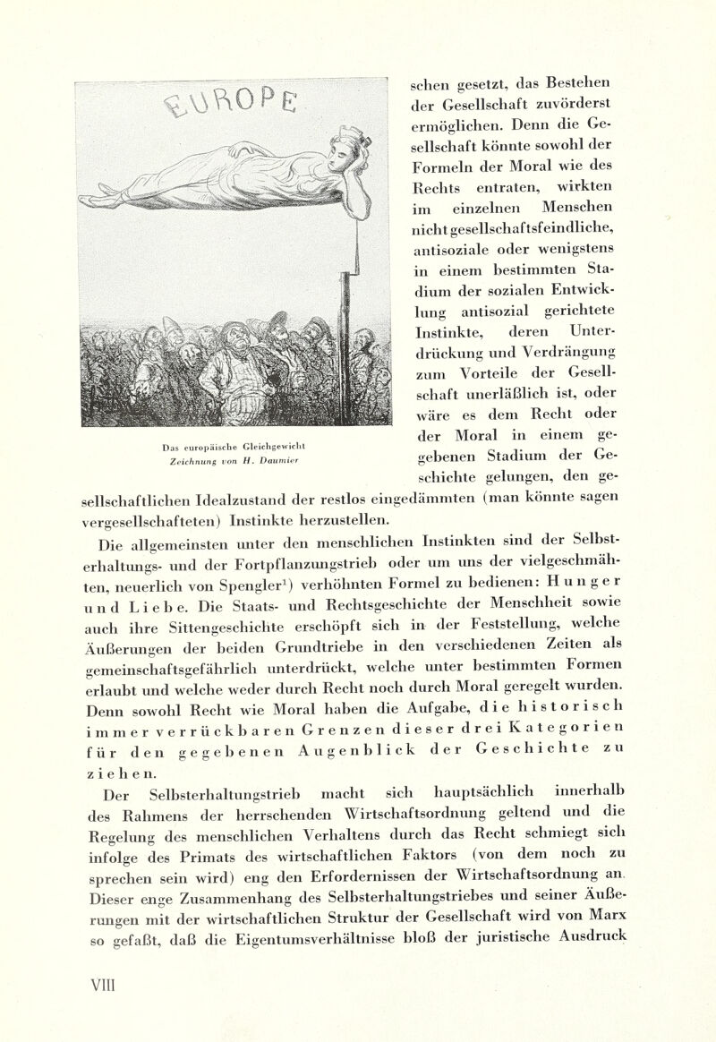 sehen gesetzt, das Bestehen der Gesellschaft zuvörderst ermöglichen. Denn die Ge¬ sellschaft könnte sowohl der Formeln der Moral wie des Rechts entraten, wirkten im einzelnen Menschen nicht gesellschaftsfeindliche, antisoziale oder wenigstens in einem bestimmten Sta¬ dium der sozialen Entwick¬ lung antisozial gerichtete Instinkte, deren Unter¬ drückung und Verdrängung zum Vorteile der Gesell¬ schaft unerläßlich ist, oder wäre es dem Recht oder der Moral in einem ge¬ gebenen Stadium der Ge- schichte gelungen, den ge¬ sellschaftlichen Idealzustand der restlos eingedämmten (man könnte sagen vergesellschafteten) Instinkte herzustellen. Die allgemeinsten unter den menschlichen Instinkten sind der Selbst- erhaltungs- und der Fortpflanzungstrieb oder um uns der vielgeschmäh¬ ten, neuerlich von Spengler1) verhöhnten Formel zu bedienen: Hunger und Liehe. Die Staats- und Rechtsgeschichte der Menschheit sowie auch ihre Sittengeschichte erschöpft sich in der Feststellung, welche Äußerungen der beiden Grundtriebe in den verschiedenen Zeiten als gemeinschaftsgefährlich unterdrückt, welche unter bestimmten Formen erlaubt und welche weder durch Recht noch durch Moral geregelt wurden. Denn sowohl Recht wie Moral haben die Aufgabe, die historisch immer verrückbaren Grenzen dieser drei Kategorien für den gegebenen Augenblick der Geschichte zu ziehen. Der Selbsterhaltungstrieb macht sich hauptsächlich innerhalb des Rahmens der herrschenden Wirtschaftsordnung geltend und die Regelung des menschlichen Verhaltens durch das Recht schmiegt sich infolge des Primats des wirtschaftlichen Faktors (von dem noch zu sprechen sein wird) eng den Erfordernissen der Wirtschaftsordnung an Dieser enge Zusammenhang des Selbsterhaltungstriebes und seiner Äuße¬ rungen mit der wirtschaftlichen Struktur der Gesellschaft wird von Marx so gefaßt, daß die Eigentumsverhältnisse bloß der juristische Ausdruck Das europäische Gleichgewicht Zeichnung von H. Daumier
