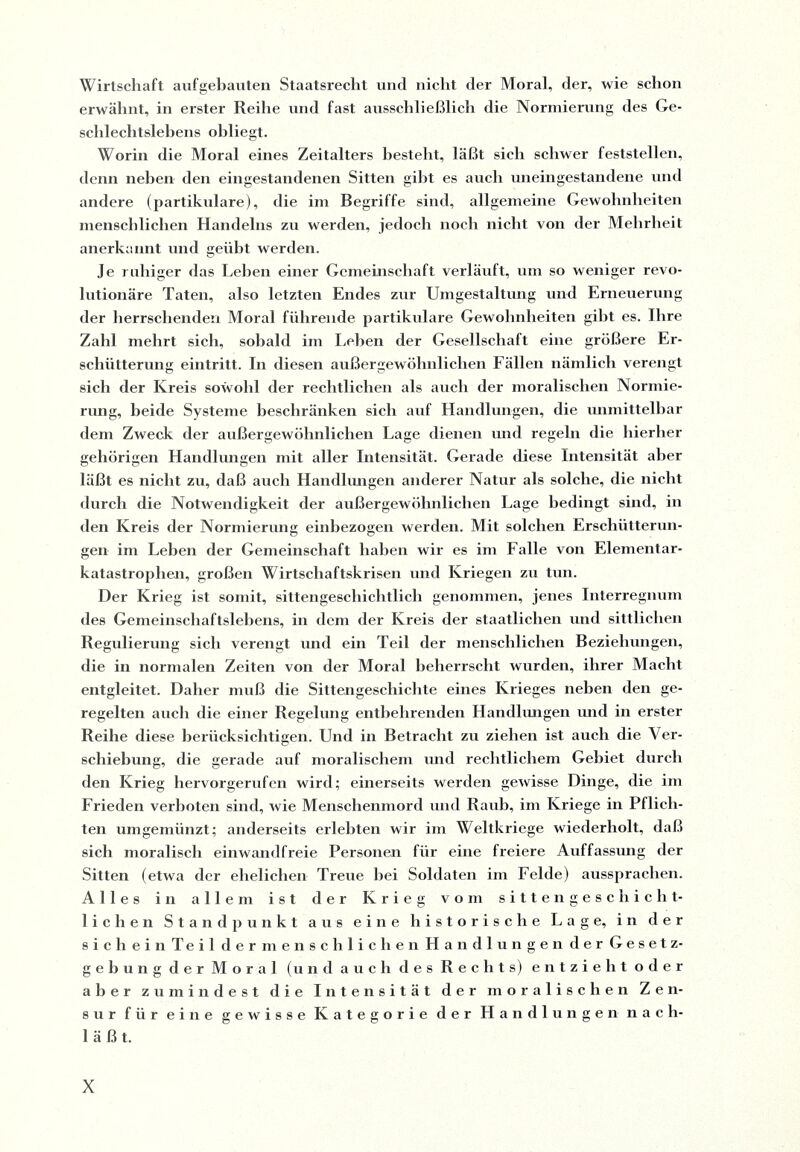 Wirtschaft aufgebauten Staatsrecht und nicht der Moral, der, wie schon erwähnt, in erster Reihe und fast ausschließlich die Normierung des Ge¬ schlechtslebens obliegt. Worin die Moral eines Zeitalters besteht, läßt sich schwer feststellen, denn neben den eingestandenen Sitten gibt es auch uneingestandene und andere (partikulare), die im Begriffe sind, allgemeine Gewohnheiten menschlichen Handelns zu werden, jedoch noch nicht von der Mehrheit anerkannt und geübt werden. Je ruhiger das Lehen einer Gemeinschaft verläuft, um so weniger revo¬ lutionäre Taten, also letzten Endes zur Umgestaltung und Erneuerung der herrschenden Moral führende partikulare Gewohnheiten gibt es. Ihre Zahl mehrt sich, sobald im Lehen der Gesellschaft eine größere Er¬ schütterung eintritt. In diesen außergewöhnlichen Fällen nämlich verengt sich der Kreis sowohl der rechtlichen als auch der moralischen Normie¬ rung, beide Systeme beschränken sich auf Handlungen, die unmittelbar dem Zweck der außergewöhnlichen Lage dienen und regeln die hierher gehörigen Handlungen mit aller Intensität. Gerade diese Intensität aber läßt es nicht zu, daß auch Handlungen anderer Natur als solche, die nicht durch die Notwendigkeit der außergewöhnlichen Lage bedingt sind, in den Kreis der Normierung einbezogen werden. Mit solchen Erschütterun¬ gen im Leben der Gemeinschaft haben wir es im Falle von Elementar¬ katastrophen, großen Wirtschaftskrisen und Kriegen zu tun. Der Krieg ist somit, sittengeschichtlich genommen, jenes Interregnum des Gemeinschaftslebens, in dem der Kreis der staatlichen und sittlichen Regulierung sich verengt und ein Teil der menschlichen Beziehungen, die in normalen Zeiten von der Moral beherrscht wurden, ihrer Macht entgleitet. Daher muß die Sittengeschichte eines Krieges neben den ge¬ regelten auch die einer Regelung entbehrenden Handlungen und in erster Reihe diese berücksichtigen. Und in Betracht zu ziehen ist auch die Ver¬ schiebung, die gerade auf moralischem und rechtlichem Gebiet durch den Krieg hervorgerufen wird; einerseits werden gewisse Dinge, die im Frieden verboten sind, wie Menschenmord und Raub, im Kriege in Pflich¬ ten umgemünzt; anderseits erlebten wir im Weltkriege wiederholt, daß sich moralisch einwandfreie Personen für eine freiere Auffassung der Sitten (etwa der ehelichen Treue hei Soldaten im Felde) aussprachen. Alles in allem ist der Krieg vom sitten geschicht¬ lichen Standpunkt aus eine historische Lage, in der 8 i c h e i n Teil dermenschlichen Handlungen der Gesetz- gebung der Moral (und auch des Rechts) entzieht oder aber zumindest die Intensität der moralischen Zen¬ sur für eine gewisse Kategorie der Handlungen nach¬ läßt.