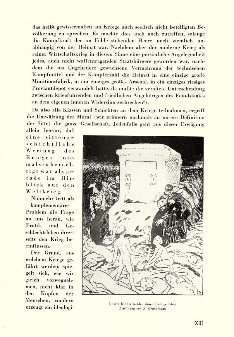 (las heißt gewissermaßen am Kriege auch seelisch nicht beteiligten Be¬ völkerung zu sprechen. Es mochte dies auch noch zutreffen, solange die Kampfkraft der im Felde stehenden Heere noch ziemlich un¬ abhängig von der Heimat war. Nachdem aber der moderne Krieg als reiner Wirtschaftskrieg in diesem Sinne eine persönliche Angelegenheit jedes, auch nicht waffentragenden Staatsbürgers geworden war, nach¬ dem die ins Ungeheuere gewachsene Vermehrung der technischen Kampfmittel und der Kämpferzahl die Heimat in eine einzige große Munitionsfabrik, in ein einziges großes Arsenal, in ein einziges riesiges Proviantdepot verwandelt hatte, da mußte die veraltete Unterscheidung zwischen kriegführenden und friedlichen Angehörigen des Feindstaates an dem eigenen inneren Widersinn zerbrechen4). Da also alle Klassen und Schichten au dem Kriege teilnalimen, ergriff die Umwälzung der Moral (wir erinnern nochmals an unsere Definition der Sitte) die ganze Gesellschaft. Jedenfalls geht aus dieser Erwägung allein hervor, daß eine sitten ge¬ schichtliche Wertung des Krieges nie¬ mal s s o berech¬ tigt war als ge¬ rade im Hin¬ blick auf den Weltkrieg. Nunmehr tritt als komplementäres Problem die Frage an uns heran, wie Erotik und Ge¬ schlechtsleben ihrer¬ seits den Krieg be¬ einflussen. Der Grund, aus welchem Kriege ge- führt werden, spie¬ gelt sich, wie wir gleich vorwegneh¬ men, nicht klar in den Köpfen der Menschen, sondern Unsere Kinder werden ihnen Halt gebieten CrZGlIgt eill ldeologl- Zeichnung von E. Grandjouan XII!