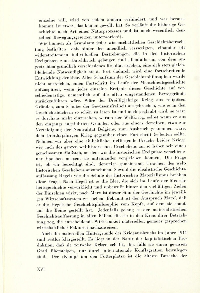 einzelne will, wird von jedem andern verhindert, und was heraus¬ kommt, ist etwas, das keiner gewollt hat. So verläuft die bisherige Ge¬ schichte nach Art eines Naturprozesses und ist auch wesentlich den¬ selben Bewegungsgesetzen unterworfen7). Wir können als Grundsatz jeder wissenschaftlichen Geschichtsbetrach¬ tung festhaltcn, daß hinter den unendlich verzweigten, einander oft widerstreitenden individuellen Bestrebungen, die in den historischen Ereignissen zum Durchbruch gelangen und allenfalls ein von dem an¬ gestrebten gründlich verschiedenes Resultat ergeben, eine sich stets gleich- bleibende Notwendigkeit steht. Erst dadurch wird eine fortschreitende Entwicklung denkbar. Aller Scharfsinn der Geschichtsphilosophen würde nicht ausreichen, einen Fortschritt im Laufe der Menschheitsgeschichte aufzuspüren, wenn jedes einzelne Ereignis dieser Geschichte auf \ti- schiedenartige, namentlich auf die offen eingestandenen Beweggründe zurückzuführen wäre. Wäre der Dreißigjährige Krieg aus religiösen Gründen, zum Schutze der Gewissensfreiheit ausgebrochen, wie es in den Geschichtsbüchern so schön zu lesen ist und auch geglaubt wird, so wäre es durchaus nicht einzusehen, warum der Weltkrieg, seihst wenn er aus den eingangs angeführten Gründen oder aus einem derselben, etwa zur Verteidigung der Neutralität Belgiens, zum Ausbruch gekommen wäre, dem Dreißigjährigen Krieg gegenüber einen Fortschritt bedeuten sollte. Nehmen wir aber eine einheitliche, tiefliegende Ursache beider Kriege wie auch des ganzen welthistorischen Geschehens an, so haben wir einen gemeinsamen Maßstab, an dem wir die historischen Ereignisse verschiede- ner Epochen messen, sie miteinander vergleichen können. Die Frage ist, ob wir berechtigt sind, derartige gemeinsame Ursachen des welt¬ historischen Geschehens anzunehmen. Sowohl die idealistische Geschichts¬ auffassung Hegels wie die Schule des historischen Materialismus bejahen diese Frage. Nach Hegel ist es die Idee, die sich im Laufe der Mensch¬ heitsgeschichte verwirklicht und unbewußt hinter den vielfältigen Zielen der Einzelnen wirkt, nach Marx ist dieser Sinn der Geschichte im jeweili¬ gen Wirtschaftssystem zu suchen. Bekannt ist der Ausspruch Marx, daß er die Hegelsclie Geschichtsphilosophie vom Kopfe, auf dem sie stand, auf die Beine gestellt hat. Jedenfalls gelang es der materialistischen Geschichtsauffassung in allen Fällen, die sie in den Kreis ihrer Betrach¬ tung zog, die entscheidende Wirksamkeit materieller, genauer gesprochen wirtschaftlicher Faktoren nachzuweisen. Auch die materiellen Hintergründe des Kriegsausbruchs im Jahre 1914 sind restlos klargestellt. Es liegt in der Natur der kapitalistischen Pro¬ duktion, daß sie zeitweise Krisen schafft, die, falls sie einen gewissen Grad übersteigen, nur durch internationale Konflagration beizulegen sind. Der »Kampf um den Futterplatz« ist die älteste Tatsache der