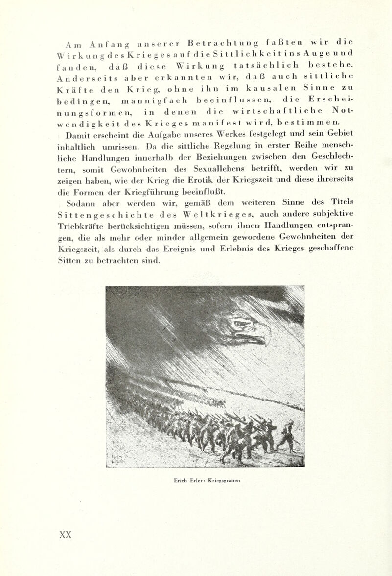 Am Anfang unserer Betrachtung faßten wir die Wirk ungdesK riegesauf dieSittliclikeitinsAiige und fanden, daß diese Wirkung tatsächlich bestehe. Anderseits aber erkannten wir, daß auch sittliche Kräfte den Krieg, ohne ihn im kausalen Sinne zu bedingen, mannigfach beeinflusse n, die Erschei¬ nungsformen, in denen die wirtschaftliche IN o t- wendigkeit des Krieges manifest wird, bestimmen. Damit erscheint die Aufgabe unseres Werkes festgelegt und sein Gebiet inhaltlich Umrissen. Da die sittliche Regelung in erster Reihe mensch¬ liche Handlungen innerhalb der Beziehungen zwischen den Geschlech¬ tern, somit Gewohnheiten des Sexuallebens betrifft, werden wir zu zeigen haben, wie der Krieg die Erotik der Kriegszeit und diese ihrerseits die Formen der Kriegführung beeinflußt. Sodann aber werden wir, gemäß dem weiteren Sinne des ditels Sittengeschichte des Weltkrieges, auch andere subjektive Triebkräfte berücksichtigen müssen, sofern ihnen Handlungen entspran¬ gen, die als mehr oder minder allgemein gewordene Gewohnheiten der Kriegszeit, als durch das Ereignis und Erlebnis des Krieges geschaffene Sitten zu betrachten sind. Erich Erler : Kriegagrauen