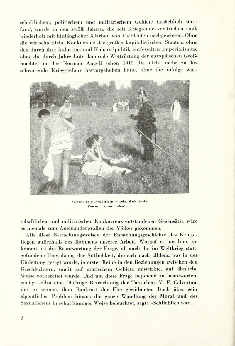 schaftlichem, politischem und militärischem Gebiete tatsächlich statt¬ fand, wurde in den zwölf Jahren, die seit Kriegsende verstrichen sind, wiederholt mit hinlänglicher Klarheit von Fachleuten nachgewiesen. Ohne die wirtschaftliche Konkurrenz der großen kapitalistischen Staaten, ohne den durch ihre Industrie- und Kolonialpolitik entfesselten Imperialismus, ohne die durch Jahrzehnte dauernde Wettrüstung der europäischen Groß¬ mächte, in der Norman Angell schon 1910 die nicht mehr zu be¬ schwörende Kriegsgefahr hervorgehoben hatte, ohne die infolge wirt- Nacktkultur in Friedenszeit — zehn Mark Strafe Photographische Aufnahme schaftlicher und militärischer Konkurrenz entstandenen Gegensätze wäre es niemals zum Aneinanderprallen der Völker gekommen. Alle diese Betrachtungsweisen der Entstehungsgeschichte des Krieges liegen außerhall) des Rahmens unserer Arbeit. Worauf es uns hier an¬ kommt, ist die Beantwortung der Frage, ob auch die im Weltkrieg statt¬ gefundene Umwälzung der Sittlichkeit, die sich nach alldem, was in der Einleitung gesagt wurde, in erster Reihe in den Beziehungen zwischen den Geschlechtern, somit auf erotischem Gebiete auswirkte, auf ähnliche Weise vorbereitet wurde. Und um diese Frage bejahend zu beantworten, genügt selbst eine flüchtige Betrachtung der Tatsachen. V. F. Calverton, der in seinem, dem Bankrott der Ehe gewidmeten Buch über sein eigentliches Problem hinaus die ganze Wandlung der Moral und des Sexuallebens in scharfsinniger Weise beleuchtet, sagt: »Schließlich war . . .