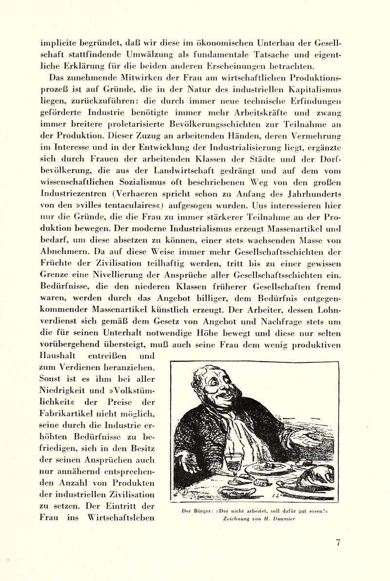 iniplicite begründet, daß wir diese im ökonomischen Unterbau der Gesell¬ schaft stattfindende Umwälzung als fundamentale Tatsache und eigent¬ liche Erklärung für die beiden anderen Erscheinungen betrachten. O O Das zunehmende Mitwirken der Frau am wirtschaftlichen Produktions¬ prozeß ist auf Gründe, die in der Natur des industriellen Kapitalismus liegen, zurückzuführen: die durch immer neue technische Erfindungen geförderte Industrie benötigte immer mehr Arbeitskräfte und zwang immer breitere proletarisierte Bevölkerungsschichten zur Teilnahme an der Produktion. Dieser Zuzug an arbeitenden Händen, deren Vermehrung im Interesse und in der Entwicklung der Industrialisierung liegt, ergänzte sich durch Frauen der arbeitenden Klassen der Städte und der Dorf¬ bevölkerung, die aus der Landwirtschaft gedrängt und auf dem vom wissenschaftlichen Sozialismus oft beschriebenen Weg von den großen Industriezentren (Verhaeren spricht schon zu Anfang des Jahrhunderts von den »villes tentaculaires«) aufgesogen wurden. Uns interessieren hier nur die Gründe, die die Frau zu immer stärkerer Teilnahme an der Pro¬ duktion bewegen. Der moderne Industrialismus erzeugt Massenartikel und bedarf, um diese absetzen zu können, einer stets wachsenden Masse von Abnehmern. Da auf diese Weise immer mehr Gesellschaftsschichten der Früchte der Zivilisation teilhaftig werden, tritt bis zu einer gewissen Grenze eine Nivellierung der Ansprüche aller Gesellschaftsschichten ein. Bedürfnisse, die den niederen Klassen früherer Gesellschaften fremd waren, werden durch das Angebot billiger, dem Bedürfnis entgegen¬ kommender Massenartikel künstlich erzeugt. Der Arbeiter, dessen Lohn¬ verdienst sich gemäß dem Gesetz von Angebot und Nachfrage stets um die für seinen Unterhalt notwendige Höhe bewegt und diese nur selten vorübergehend übersteigt, muß auch seine Frau dem wenig produktiven Haushalt entreißen und zum Verdienen heranziehen. Sonst ist es ihm hei aller Niedrigkeit und »Volkstüm¬ lichkeit« der Preise der Fabrikartikel nicht möglich, seine durch die Industrie er¬ höhten Bedürfnisse zu be¬ friedigen, sich in den Besitz der seinen Ansprüchen auch nur annähernd entsprechen¬ den Anzahl von Produkten der industriellen Zivilisation zu setzen. Der Eintritt der Der Bürger: »Der nicht arbeitet, soll dafür gut essen! Frau ins Wirtschaftsleben Zeichnung von H. Daumier