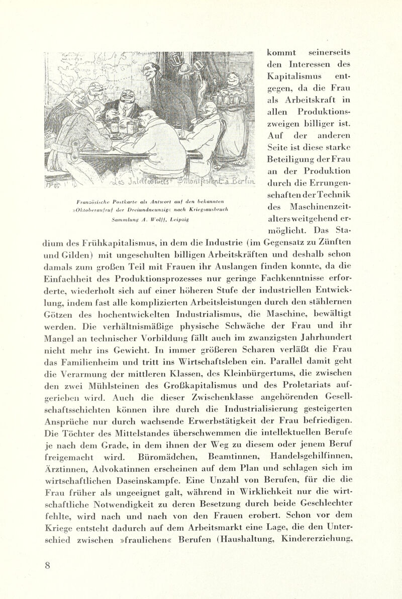 kommt seinerseits den Interessen des Kapitalismus ent¬ gegen, da die Frau als Arbeitskraft in allen Produktions¬ zweigen billiger ist. Auf der anderen Seite ist diese starke Beteiligung der Frau an der Produktion durch die Errungen¬ schaften der Technik des Maschinenzeit¬ alters weitgehend er¬ möglicht. Das Sta¬ dium des Frühkapitalismus, in dem die Industrie (im Gegensatz zu Zünften und Gilden) mit ungeschulten billigen Arbeitskräften und deshalb schon damals zum großen Teil mit Frauen ihr Auslangen finden konnte, da die Einfachheit des Produktionsprozesses nur geringe Fachkenntnisse erfor¬ derte, wiederholt sich auf einer höheren Stufe der industriellen Entwick¬ lung, indem fast alle komplizierten Arbeitsleistungen durch den stählernen Götzen des hochentwickelten Industrialismus, die Maschine, bewältigt werden. Die verhältnismäßige physische Schwäche der Frau und ihr Mangel an technischer Vorbildung fällt auch im zwanzigsten Jahrhundert nicht mehr ins Gewicht. In immer größeren Scharen verläßt die Frau das Familienheim und tritt ins Wirtschaftsleben ein. Parallel damit geht die Verarmung der mittleren Klassen, des Kleinbürgertums, die zwischen den zwei Mühlsteinen des Großkapitalismus und des Proletariats auf¬ geriehen wird. Auch die dieser Zwischenklasse angehörenden Gesell¬ schaftsschichten können ihre durch die Industrialisierung gesteigerten Ansprüche nur durch wachsende Erwerbstätigkeit der Frau befriedigen. Die Töchter des Mittelstandes überschwemmen die intellektuellen Berufe je nach dem Grade, in dem ihnen der Weg zu diesem oder jenem Beruf freigemacht wird. Büromädchen, Beamtinnen, Handelsgehilfinnen, Ärztinnen, Advokatinnen erscheinen auf dem Plan und schlagen sich im wirtschaftlichen Daseinskämpfe. Eine Unzahl von Berufen, für die die Frau früher als ungeeignet galt, während in Wirklichkeit nur die wirt¬ schaftliche Notwendigkeit zu deren Besetzung durch beide Geschlechter fehlte, wird nach und nach von den Frauen erobert. Schon vor dem Kriege entsteht dadurch auf dem Arheitsmarkt eine Lage, die den Unter¬ schied zwischen »fraulichen« Berufen (Haushaltung, Kindererziehung, Französische Postkarte als Antwort auf den bekannten »Oktober auf ruf der Dreiundneunzig« nach Kriegsausbruch Sammlung A. Wolff, Leipzig