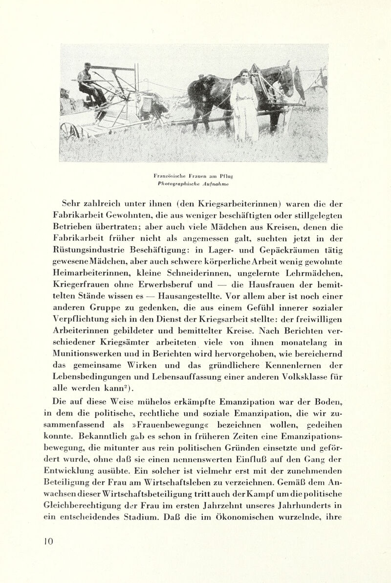 Französische Frauen am Pflug Photographische Aufnahme Sehr zahlreich unter ihnen (den Kriegsarbeiterinnen) waren die der Fabrikarheit Gewohnten, die aus weniger beschäftigten oder stillgelegten Betrieben übertraten; aber auch viele Mädchen aus Kreisen, denen die Fabrikarbeit früher nicht als angemessen galt, suchten jetzt in der Rüstungsindustrie Beschäftigung: in Lager- und Gepäckräumen tätig gewesene Mädchen, aber auch schwere körperliche Arbeit wenig gewohnte Heimarbeiterinnen, kleine Schneiderinnen, ungelernte Lehrmädchen, Kriegerfrauen ohne Erwerhsberuf und — die Hausfrauen der bemit¬ telten Stände wissen es — Hausangestellte. Vor allem aber ist nocb einer anderen Gruppe zu gedenken, die aus einem Gefühl innerer sozialer Verpflichtung sich in den Dienst der Kriegsarbeit stellte: der freiwilligen Arbeiterinnen gebildeter und bemittelter Kreise. Nacli Berichten ver¬ schiedener Kriegsämter arbeiteten viele von ihnen monatelang in Munitionswerken und in Berichten wird hervorgehoben, wie bereichernd das gemeinsame Wirken und das gründlichere Kennenlernen der Lebensbedingungen und Lebensauffassung einer anderen Volksklasse für alle werden kann2). Die auf diese Weise mühelos erkämpfte Emanzipation war der Boden, in dem die politische, rechtliche und soziale Emanzipation, die wir zu¬ sammenfassend als »Frauenbewegung« bezeichnen wollen, gedeihen konnte. Bekanntlich gab es schon in früheren Zeiten eine Emanzipations¬ bewegung, die mitunter aus rein politischen Gründen einsetzte und geför¬ dert wurde, ohne daß sie einen nennenswerten Einfluß auf den Gang der Entwicklung ausübte. Ein solcher ist vielmehr erst mit der zunehmenden Beteiligung der Frau am Wirtschaftsleben zu verzeichnen. Gemäß dem An¬ wachsen dieser Wirtschaftsbeteiligung tritt auch der Kampf um die politische Gleichberechtigung der Frau im ersten Jahrzehnt unseres Jahrhunderts in ein entscheidendes Stadium. Daß die im Ökonomischen wurzelnde, ihre