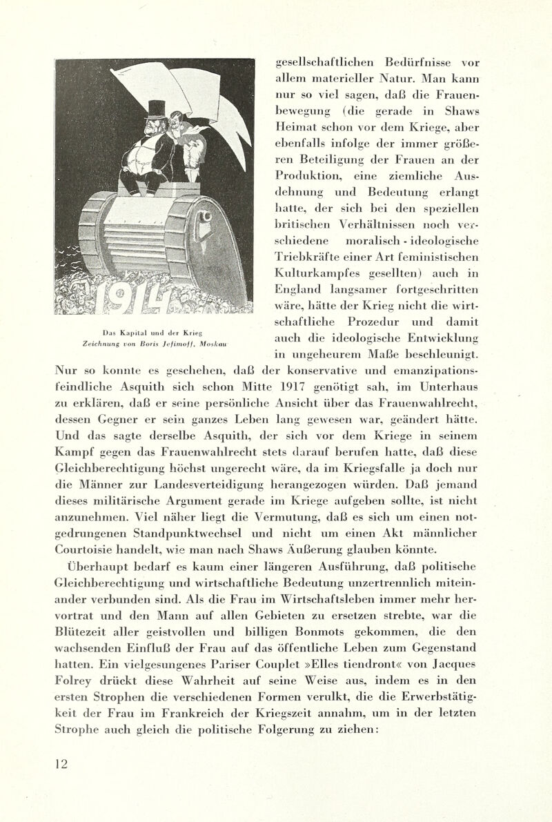 gesellschaftlichen Bedürfnisse vor allem materieller Natur. Man kann nur so viel sagen, daß die Frauen¬ bewegung (die gerade in Shaws Heimat schon vor dem Kriege, aber ebenfalls infolge der immer größe¬ ren Beteiligung der Frauen an der Produktion, eine ziemliche Aus¬ dehnung und Bedeutung erlangt hatte, der sich hei den speziellen britischen Verhältnissen noch ver¬ schiedene moralisch - ideologische Triebkräfte einer Art feministischen Kulturkampfes gesellten) auch in England langsamer fortgeschritten wäre, hätte der Krieg nicht die wirt¬ schaftliche Prozedur und damit auch die ideologische Entwicklung in ungeheurem Maße beschleunigt. Nur so konnte es geschehen, daß der konservative und emanzipations¬ feindliche Asquith sich schon Mitte 1917 genötigt sah, im Unterhaus zu erklären, daß er seine persönliche Ansicht über das Frauenwahlrecht, dessen Gegner er sein ganzes Leben lang gewesen war, geändert hätte. Und das sagte derselbe Asquith, der sich vor dem Kriege in seinem Kampf gegen das Frauenwahlrecht stets darauf berufen hatte, daß diese Gleichberechtigung höchst ungerecht wäre, da im Kriegsfälle ja doch nur die Männer zur Landesverteidigung herangezogen würden. Daß jemand dieses militärische Argument gerade im Kriege aufgeben sollte, ist nicht anzunehmen. Viel näher liegt die Vermutung, daß es sich um einen not¬ gedrungenen Standpunktwechsel und nicht um einen Akt männlicher Courtoisie handelt, wie man nach Shaws Äußerung glauben könnte. Überhaupt bedarf es kaum einer längeren Ausführung, daß politische Gleichberechtigung und wirtschaftliche Bedeutung unzertrennlich mitein¬ ander verbunden sind. Als die Frau im Wirtschaftsleben immer mehr her¬ vortrat und den Mann auf allen Gebieten zu ersetzen strebte, war die Blütezeit aller geistvollen und billigen Bonmots gekommen, die den wachsenden Einfluß der Frau auf das öffentliche Lehen zum Gegenstand hatten. Ein vielgesungenes Pariser Couplet »Elles tiendront« von Jacques Folrey drückt diese Wahrheit auf seine Weise aus, indem es in den ersten Strophen die verschiedenen Formen verulkt, die die Erwerbstätig¬ keit der Frau im Frankreich der Kriegszeit annahm, um in der letzten Strophe auch gleich die politische Folgerung zu ziehen: Das Kapital und der Krieg Zeichnung von Boris Jefimof/, Moskau