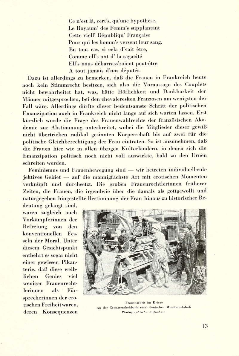 Ce n’est lä, cert’s, qu’une Hypothese, Le Royaum’ des Femm’s supplantant Cette viell’ Republiqu’ Fran§aise Pour qui les homm’s verseilt leur sang. En tous cas, si cela d’vait etre, Comme ell's ont d’ la sagacite Ell’s iious debarrass’raient peut-etre A tont jamais d’nos deputes. Dazu ist allerdings zu bemerken, daß die Frauen in Frankreich beute noch kein Stimmrecht besitzen, sich also die Voraussage des Couplets nicht bewahrheitet hat, was, hätte Höflichkeit und Dankbarkeit der Männer mitgesprochen, hei den chevaleresken Franzosen am wenigsten der Fall wäre. Allerdings dürfte dieser bedeutsamste Schritt der politischen Emanzipation auch in Frankreich nicht lange auf sich warten lassen. Erst kürzlich wurde die Frage des Frauenwahlrechts der französischen Aka¬ demie zur Abstimmung unterbreitet, wobei die Mitglieder dieser gewiß nicht übertrieben radikal gesinnten Körperschaft bis auf zwei für die politische Gleichberechtigung der Frau eintraten. So ist anzunehmen, daß die Frauen hier wie in allen übrigen Kulturländern, in denen sich die Emanzipation politisch noch nicht voll auswirkte, bald zu den Urnen schreiten werden. Feminismus und Frauenbewegung sind — wir betreten individuell-sub¬ jektives Gebiet — auf die mannigfachste Art mit erotischen Momenten verknüpft und durchsetzt. Die großen Frauenrechtlerinnen früherer Zeiten, die Frauen, die irgendwie über die damals als gottgewollt und naturgegeben hingestellte Bestimmung der Frau hinaus zu historischer Be¬ deutung gelangt sind, waren zugleich auch Vorkämpferinnen der Befreiung von den konventionellen Fes¬ seln der Moral. Unter diesem Gesichtspunkt entbehrt es sogar nicht einer gewissen Pikan- terie, daß diese weib¬ lichen Genies viel weniger Frauenrecht¬ lerinnen als Für¬ sprecherinnen der ero¬ tischen Freiheit waren, deren Konsequenzen Frauenarbeit im Kriege An der Granatendrehbank einer deutschen Munitionsfabrik Photographische Aufnahme