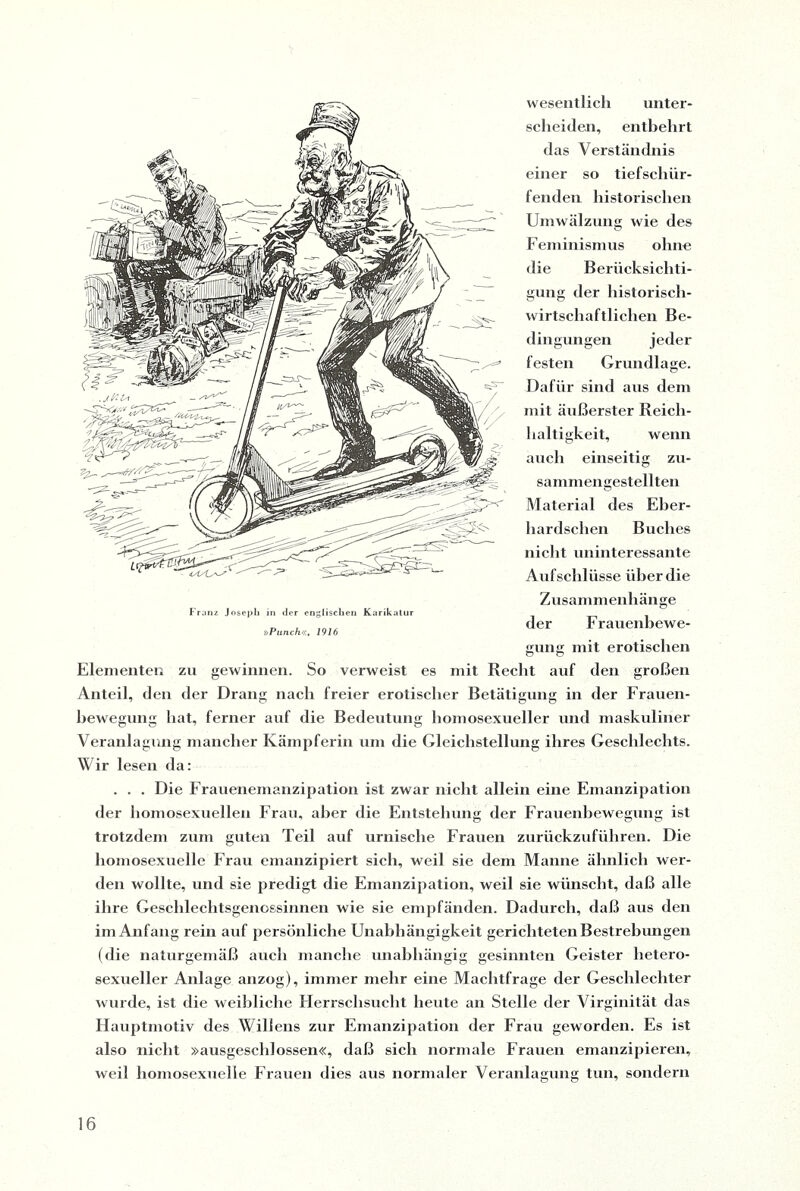 wesentlich unter¬ scheiden, entbehrt das Verständnis einer so tiefschür¬ fenden historischen Umwälzung wie des Feminismus ohne die Berücksichti¬ gung der historisch¬ wirtschaftlichen Be¬ dingungen festen Grundlage. Dafür sind aus dem mit äußerster Reich¬ haltigkeit, wenn auch einseitig zu¬ sammengestellten Material des Eber- hardschen Buches nicht uninteressante Aufschlüsse über die Zusammenhänge der Frauenbewe¬ gung mit erotischen Elementen zu gewinnen. So verweist es mit Recht auf den großen Anteil, den der Drang nach freier erotischer Betätigung in der Frauen¬ bewegung hat, ferner auf die Bedeutung homosexueller und maskuliner Veranlagung mancher Kämpferin um die Gleichstellung ihres Geschlechts. Wir lesen da: . . . Die Frauenemanzipation ist zwar nicht allein eine Emanzipation der homosexuellen Frau, aber die Entstehung der Frauenbewegung ist trotzdem zum guten Teil auf urnische Frauen zurückzuführen. Die homosexuelle Frau emanzipiert sich, weil sie dem Manne ähnlich wer¬ den wollte, und sie predigt die Emanzipation, weil sie wünscht, daß alle ihre Geschlechtsgenossinnen wie sie empfänden. Dadurch, daß aus den im Anfang rein auf persönliche Unabhängigkeit gerichteten Bestrebungen (die naturgemäß auch manche unabhängig gesinnten Geister hetero¬ sexueller Anlage anzog), immer mehr eine Machtfrage der Geschlechter wurde, ist die weibliche Herrschsucht heute an Stelle der Virginität das Hauptmotiv des Willens zur Emanzipation der Frau geworden. Es ist also nicht »ausgeschlossen«, daß sich normale Frauen emanzipieren, weil homosexuelle Frauen dies aus normaler Veranlagung tun, sondern Franz Joseph in der englischen Karikatur »Punch«, 1916