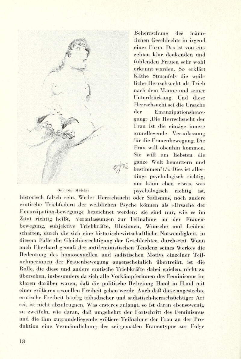 *5' M M ■ - I Beherrschung des männ¬ lichen Geschlechts in irgend einer Form. Das ist von ein¬ zelnen klar denkenden und fühlenden Frauen sehr wohl erkannt worden. So erklärt Käthe Sturmfels die weib¬ liche Flerrschsucht als Trieh nach dem Manne und seiner Unterdrückung. Und diese Herrschsucht sei die Ursache der Emanzipationsbewe¬ gung: ,Die Herrschsucht der Frau ist die einzige innere grundlegende Veranlassung für die Frauenbewegung. Die Frau will obenhin kommen. Sie will am liebsten die ganze Welt bemuttern und bestimmen7).4« Dies ist aller¬ dings psychologisch richtig, nur kann eben etwas, was psychologisch richtig ist, historisch falsch sein. Weder Herrschsucht oder Sadismus, noch andere erotische Triebfedern der weiblichen Psyche können als »Ursache der Emanzipationsbewegung« bezeichnet werden: sie sind nur, wie es im Zitat richtig heißt, Veranlassungen zur Teilnahme an der Frauen¬ bewegung, subjektive Triebkräfte, Illusionen, Wünsche und Leiden¬ schaften, durch die sich eine historisch-wirtschaftliche Notwendigkeit, in diesem Falle die Gleichberechtigung der Geschlechter, durchsetzt. Wenn auch Eberhard gemäß der antifeministischen Tendenz seines Werkes die Bedeutung des homosexuellen und sadistischen Motivs einzelner Teil¬ nehmerinnen der Frauenbewegung augenscheinlich übertreibt, ist die Rolle, die diese und andere erotische Triebkräfte dabei spielen, nicht zu übersehen, insbesonders da sich alle Vorkämpferinnen des Feminismus im klaren darüber waren, daß die politische Befreiung Hand in Hand mit einer größeren sexuellen Freiheit gehen werde. Auch daß diese angestrebte erotische Freiheit häufig tribadischer und sadistisch-herrschsüchtiger Art sei, ist nicht abzuleugncn. Was crsteres anlangt, so ist daran ebensowenig zu zweifeln, wie daran, daß umgekehrt der Fortschritt des Feminismus und die ihm zugrundeliegende größere Teilnahme der Frau an der Pro¬ duktion eine Vermännlichung des zeitgemäßen Frauentypus zur Folge Otto Dix : Mädchen