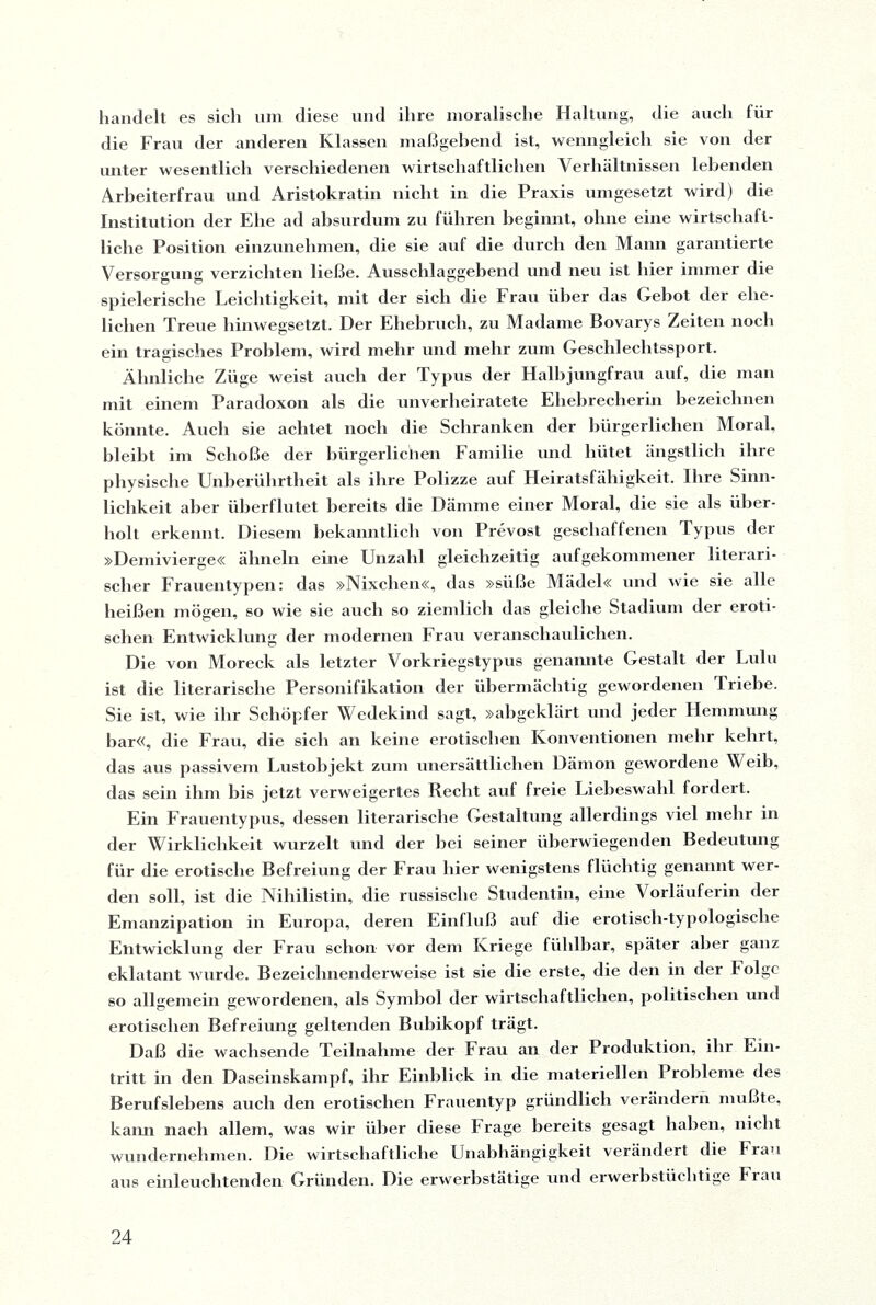 handelt es sich um diese und ihre moralische Haltung, die auch für die Frau der anderen Klassen maßgebend ist, wenngleich sie von der unter wesentlich verschiedenen wirtschaftlichen Verhältnissen lebenden Arbeiterfrau und Aristokratin nicht in die Praxis umgesetzt wird) die Institution der Ehe ad absurdum zu führen beginnt, ohne eine wirtschaft¬ liche Position einzunehmen, die sie auf die durch den Mann garantierte Versorgung verzichten ließe. Ausschlaggebend und neu ist hier immer die spielerische Leichtigkeit, mit der sich die Frau über das Gebot der ehe¬ lichen Treue hinwegsetzt. Der Ehebruch, zu Madame Bovarys Zeiten noch ein tragisches Problem, wird mehr und mehr zum Geschlechtssport. Ähnliche Züge weist auch der Typus der Halbjungfrau auf, die man mit einem Paradoxon als die unverheiratete Ehebrecherin bezeichnen könnte. Auch sie achtet noch die Schranken der bürgerlichen Moral, bleibt im Schoße der bürgerlichen Familie und hütet ängstlich ihre physische Unberührtheit als ihre Polizze auf Heiratsfähigkeit. Ihre Sinn¬ lichkeit aber überflutet bereits die Dämme einer Moral, die sie als über¬ holt erkennt. Diesem bekanntlich von Prevost geschaffenen Typus der »Demivierge« ähneln eine Unzahl gleichzeitig aufgekommener literari¬ scher Frauentypen: das »Nixclien«, das »süße Mädel« und wie sie alle heißen mögen, so wie sie auch so ziemlich das gleiche Stadium der eroti¬ schen Entwicklung der modernen Frau veranschaulichen. Die von Moreck als letzter Vorkriegstypus genannte Gestalt der Lulu ist die literarische Personifikation der übermächtig gewordenen Triebe. Sie ist, wie ihr Schöpfer Wedekind sagt, »abgeklärt und jeder Hemmung bar«, die Frau, die sieb an keine erotischen Konventionen mehr kehrt, das aus passivem Lustobjekt zum unersättlichen Dämon gewordene Weih, das sein ihm bis jetzt verweigertes Recht auf freie Liebeswahl fordert. Ein Frauentypus, dessen literarische Gestaltung allerdings viel mehr in der Wirklichkeit wurzelt und der bei seiner überwiegenden Bedeutung für die erotische Befreiung der Frau hier wenigstens flüchtig genannt wer¬ den soll, ist die Nihilistin, die russische Studentin, eine Vorläuferin der Emanzipation in Europa, deren Einfluß auf die erotisch-typologische Entwicklung der Frau schon vor dem Kriege fühlbar, später aller ganz eklatant wurde. Bezeichnenderweise ist sie die erste, die den in der Tolgc so allgemein gewordenen, als Symbol der wirtschaftlichen, politischen und erotischen Befreiung geltenden Bubikopf trägt. Daß die wachsende Teilnahme der Frau an der Produktion, ihr Ein¬ tritt in den Daseinskampf, ihr Einblick in die materiellen Probleme des Berufslebens auch den erotischen Frauentyp gründlich verändern mußte, kann nach allem, was wir über diese Frage bereits gesagt haben, nicht wundernehmen. Die wirtschaftliche Unabhängigkeit verändert die Frau aus einleuchtenden Gründen. Die erwerbstätige und erwerbstüchtige Frau