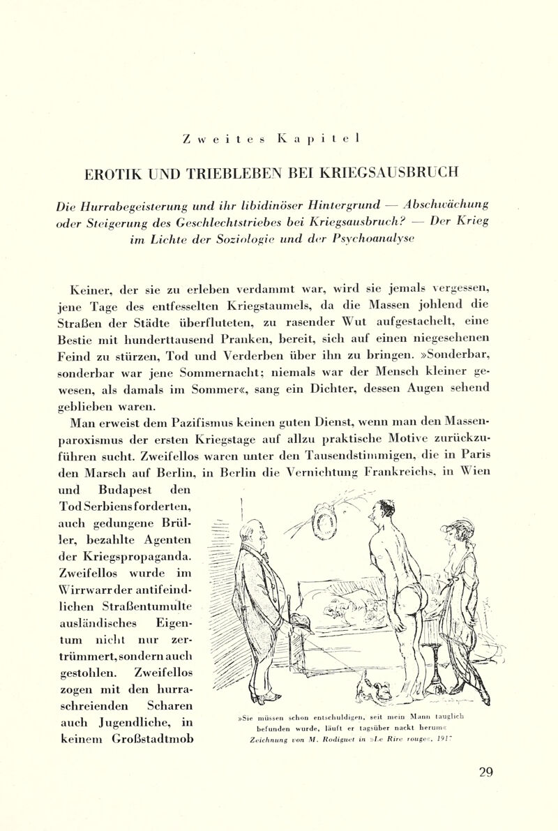 Zweites Kapitel EROTIK UND TRIEBLEBEN BEI KRIEGSAUSBRUCH Die Hurrabegeisterung und ihr libidinöser Hintergrund — Abschwächung oder Steigerung des Geschlechtstriebes bei Kriegsausbruch? — Der Krieg im Lichte der Soziologie und der Psychoanalyse Keiner, der sie zu erleben verdammt war, wird sie jemals vergessen, jene Tage des entfesselten Kriegstaumels, da die Massen johlend die Straßen der Städte überfluteten, zu rasender Wut auf gestachelt, eine Bestie mit hunderttausend Pranken, bereit, sich auf einen niegesehenen Feind zu stürzen, Tod und Verderben über ihn zu bringen. »Sonderbar, sonderbar war jene Sommernacht; niemals war der Mensch kleiner ge¬ wesen, als damals im Sommer«, sang ein Dichter, dessen Augen sehend geblieben waren. Man erweist dem Pazifismus keinen guten Dienst, wenn man den Massen- paroxismus der ersten Kriegstage auf allzu praktische Motive zurückzu¬ führen sucht. Zweifellos waren unter den Tausendstimmigen, die in Paris den Marsch auf Berlin, in Berlin die Vernichtung I rankreichs, in Wien und Budapest den Tod Serbiens forderten, auch gedungene Brül¬ ler, bezahlte Agenten der Kriegspropaganda. Zweifellos wurde im Wirrwarr der antifeind¬ lichen Straßentumulte ausländisches Eigen¬ tum nicht nur zer¬ trümmert, sondern auch gestohlen. Zweifellos zogen mit den hurra¬ schreienden Scharen auch J ugendliche, in keinem Großstadtmob Sie müssen schon entschuldigen, seit mein Mann tauglich befunden wurde, läuft er tagsüber nackt herum« Zeichnung von M. Rodiguet in »Le Rirc rouge«, 191.