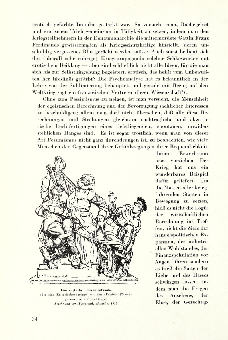 erotisch gefärbte Impulse gestärkt war. So versucht mau, Rachegelüst und erotischen Trieb gemeinsam in Tätigkeit zu setzen, indem man den Kriegsteilnehmern in der Donaumonarchie die mitermordete Gattin Franz Ferdinands gewissermaßen als Kriegsschutzheilige hinstellt, deren un¬ schuldig vergossenes Blut gerächt werden müsse. Auch sonst bedient sich die (überall sehr rührige) Kriegspropaganda solcher Schlagwörter mit erotischem Beiklang — aber sind schließlich nicht alle Ideen, für die man sich his zur Selbsthingebung begeistert, erotisch, das heißt vom Unbewuß¬ ten her libidinös gefärbt? Die Psychoanalyse bat es bekanntlich in der Lehre von der Sublimierung behauptet, und gerade mit Bezug auf den Weltkrieg sagt ein französischer Vertreter dieser Wissenschaft3): Ohne zum Pessimismus zu neigen, ist man versucht, die Menschheit der egoistischen Berechnung und der Bevorzugung sachlicher Interessen zu beschuldigen; allein man darf nicht übersehen, daß alle diese Be¬ rechnungen und Strebungen gleichsam nachträgliche und akzesso¬ rische Rechtfertigungen eines tiefstliegenden, spontanen, unwider¬ stehlichen Hanges sind. Es ist sogar tröstlich, wenn man von dieser Art Pessimismus nicht ganz durchdrungen ist, zu beobachten, wie viele Menschen den Gegenstand ihrer Gefühlsregungen ihrer Bequemlichkeit, ihrem Erwerbssinn usw. vorziehen. Der Krieg hat uns ein wunderbares Beispiel dafür geliefert. Um die Massen aller krieg- führenden Staaten in Bewegung zu setzen, hieß es nicht die Logik der wirtschaftlichen Berechnung ins Tref¬ fen, nicht die Ziele der handelspolitischen Ex¬ pansion, des industri¬ ellen Wohlstandes, der Finanzspekulation vor Augen führen, sondern es hieß die Saiten der Liehe und des Hasses schwingen lassen, in¬ dem man die Fragen des Ansehens, der Ehre, der Eine englische Reservistenfamilie oder eine Kriegslaokoongruppe mit den »Putties« (Wickel¬ gamaschen) statt Schlangen Zeichnung von Townsend, »Punch«, 1915 Gereclitig-