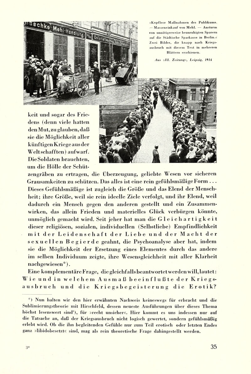 Aus »III. Zeitung«, Leipzig, 1914 kril und so^ar drs I i ir- Jlp|^ * dens (denn viele hatten jKa^ Xp den Mut, zu glauben, daß , sie die Möglichkeit aller 5, künftigen Kriege aus der >p Welt schafften) aufwarf. A\ Die Soldaten brauchten, jg- 7 J(fP) um die Hölle der Schüt¬ zengräben zu ertragen, die Überzeugung, geliebte Wesen vor sicheren Grausamkeiten zu schützen. Das alles ist eine rein gefühlsmäßige Form . . . Dieses Gefühlsmäßige ist zugleich die Größe und das Elend der Mensch¬ heit; ihre Größe, weil sie rein ideelle Ziele verfolgt, und ihr Elend, weil dadurch ein Mensch gegen den anderen gestellt und ein Zusammen¬ wirken, das allein Frieden und materielles Glück verbürgen könnte, unmöglich gemacht wird. Seit jeher hat man die Gleichartigkeit dieser religiösen, sozialen, individuellen (Selbstliebe) Empfindlichkeit mit der Leidenschaft der Liehe und der Macht der sexuellen Begierde geahnt, die Psychoanalyse aber hat, indem sie die Möglichkeit der Ersetzung eines Elementes durch das andere im seihen Individuum zeigte, ihre Wesensgleichheit mit aller Klarheit nachgewiesen*). Eine komplementäre Frage, die gleichfalls beantwortet werden will, lautet: Wie und in welchem Ausmaß beeinflußte der Kriegs¬ ausbruch und die Kriegsbegeisterung die Erotik? »Kopflose Maßnahmen des Publikums. — Massencinkauf von Mehl. — Ansturm von unnötigerweise beunruhigten Sparern auf die Städtische Sparkasse in Berlin.« Zwei Bilder, die knapp nach Kriegs¬ ausbruch mit diesem Text in mehreren Blättern erschienen. *) Nun halten wir den liier erwähnten Nachweis keineswegs für erbracht und die Subliniierungstheorie mit Hirschfeld, dessen neueste Ausführungen über dieses Thema höchst lesenswert sind’), für »recht unsicher«. Hier kommt es uns indessen nur auf die Tatsache an, daß der Kriegsausbruch nicht logisch gewertet, sondern gefühlsmäßig erlebt wird. Oh die ihn begleitenden Gefühle nur zum Teil erotisch oder letzten Endes ganz »libidobesetzt« sind, mag als rein theoretische Frage dahingestellt werden.
